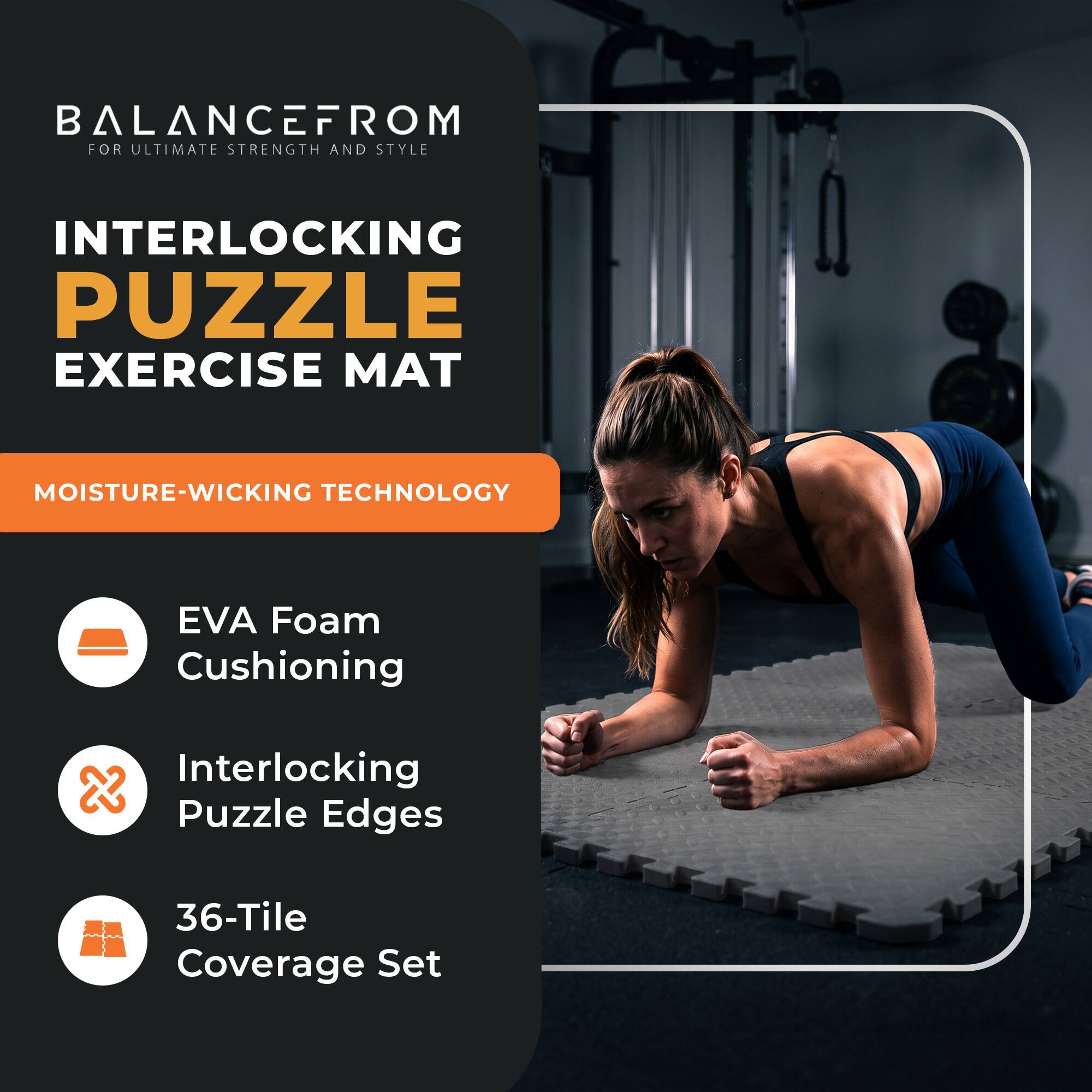 BALANCEFROM  
FOR ULTIMATE STRENGTH AND STYLE

INTERLOCKING PUZZLE EXERCISE MAT

MOISTURE-WICKING TECHNOLOGY

- EVA Foam Cushioning
- Interlocking Puzzle Edges
- 36-Tile Coverage Set