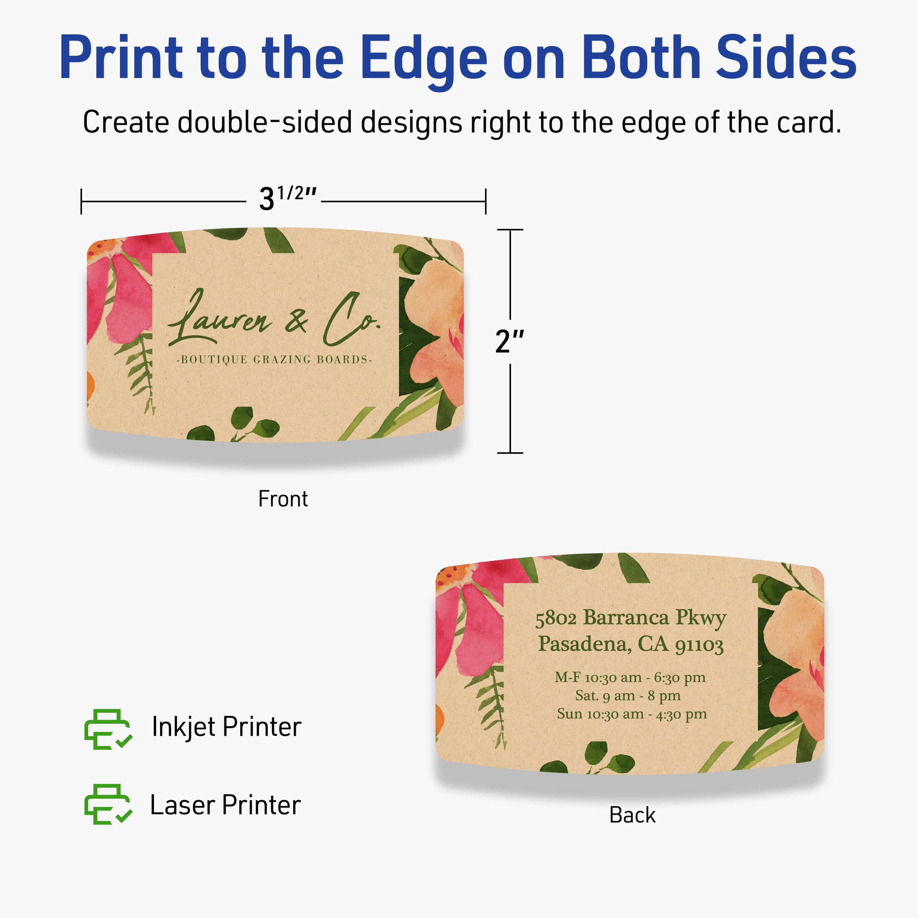 Print to the Edge on Both Sides  
Create double-sided designs right to the edge of the card.

Front  
3 1/2"  
2"  
Lauren & Co.  
BOUTIQUE GRAZING BOARDS.

Back  
5802 Barranca Pkwy  
Pasadena, CA 91103  
M-F 10:30 am - 6:30 pm  
Sat. 9 am - 8 pm  
Sun 10:30 am - 4:30 pm

Inkjet Printer  
Laser Printer