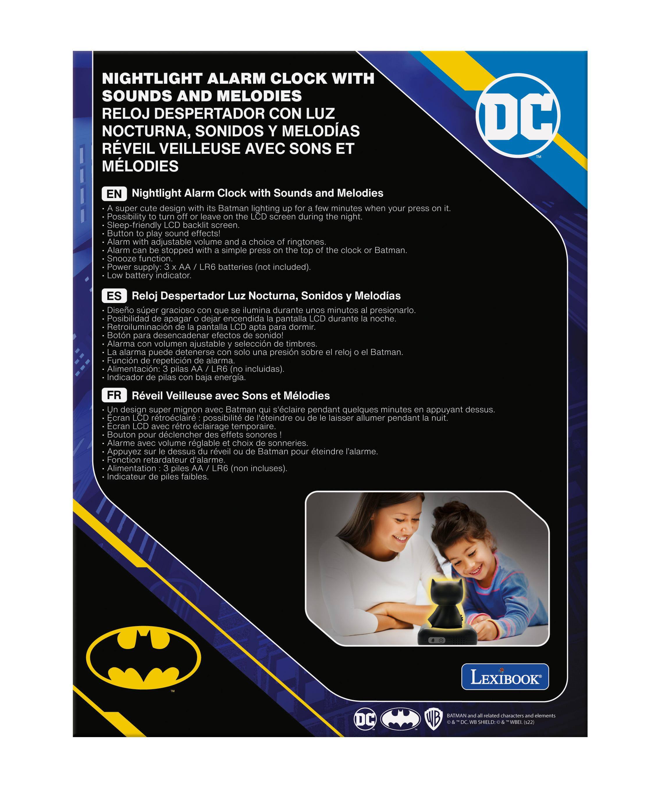 **NIGHTLIGHT ALARM CLOCK WITH SOUNDS AND MELODIES**

**RELOJ DESPERTADOR CON LUZ NOCTURNA, SONIDOS Y MELODIAS**

**RÉVEIL VEILLEUSE AVEC SONS ET MELODIAS**

---

**EN**

- A super cute design with its Batman lighting up for a few minutes when you press on it.
- Possibility to turn off or leave the LCD screen during the night.
- Sleep-friendly LCD backlit screen.
- Button to play sound effects!
- Alarm with adjustable volume and choice of ringtones.
- Alarm can be stopped with a simple press on the top of the clock or Batman.
- Snooze function.
- Power supply: 3 x AA LR6 batteries (not included).
- Low battery indicator.

**ES**

- Diseño super gracioso con el Batman que se ilumina durante unos minutos al presionarlo.
- Posibilidad de apagar o dejar encendida la pantalla LCD durante la noche.
- Retroiluminación de pantalla LCD apta para dormir.
- Botón para desencadenar efectos sonoros.
- La alarma puede detenerse con solo una presión sobre el reloj