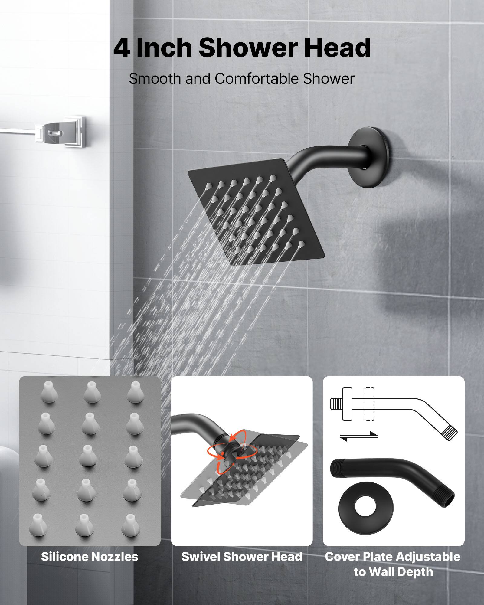 4 Inch Shower Head  
Smooth and Comfortable Shower  

- Silicone Nozzles  
- Swivel Shower Head  
- Cover Plate Adjustable to Wall Depth