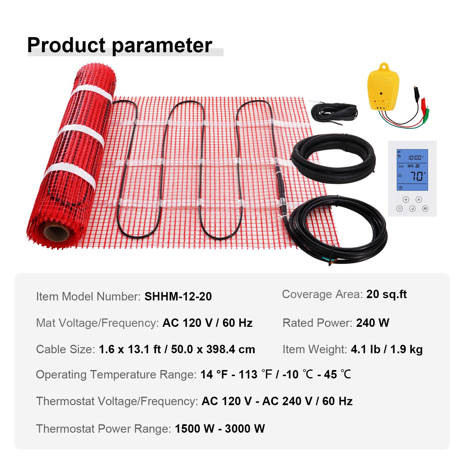 Product parameter

Item Model Number: SHHM-12-20  
Coverage Area: 20 sq.ft  
Mat Voltage/Frequency: AC 120 V/60 Hz  
Rated Power: 240 W  
Cable Size: 1.6 x 13.1 ft / 50.0 x 398.4 cm  
Item Weight: 4.1 lb / 1.9 kg  
Operating Temperature Range: 14°F - 113°F / -10°C - 45°C  
Thermostat Voltage/Frequency: AC 120 V - AC 240 V / 60 Hz  
Thermostat Power Range: 1500 W - 3000 W