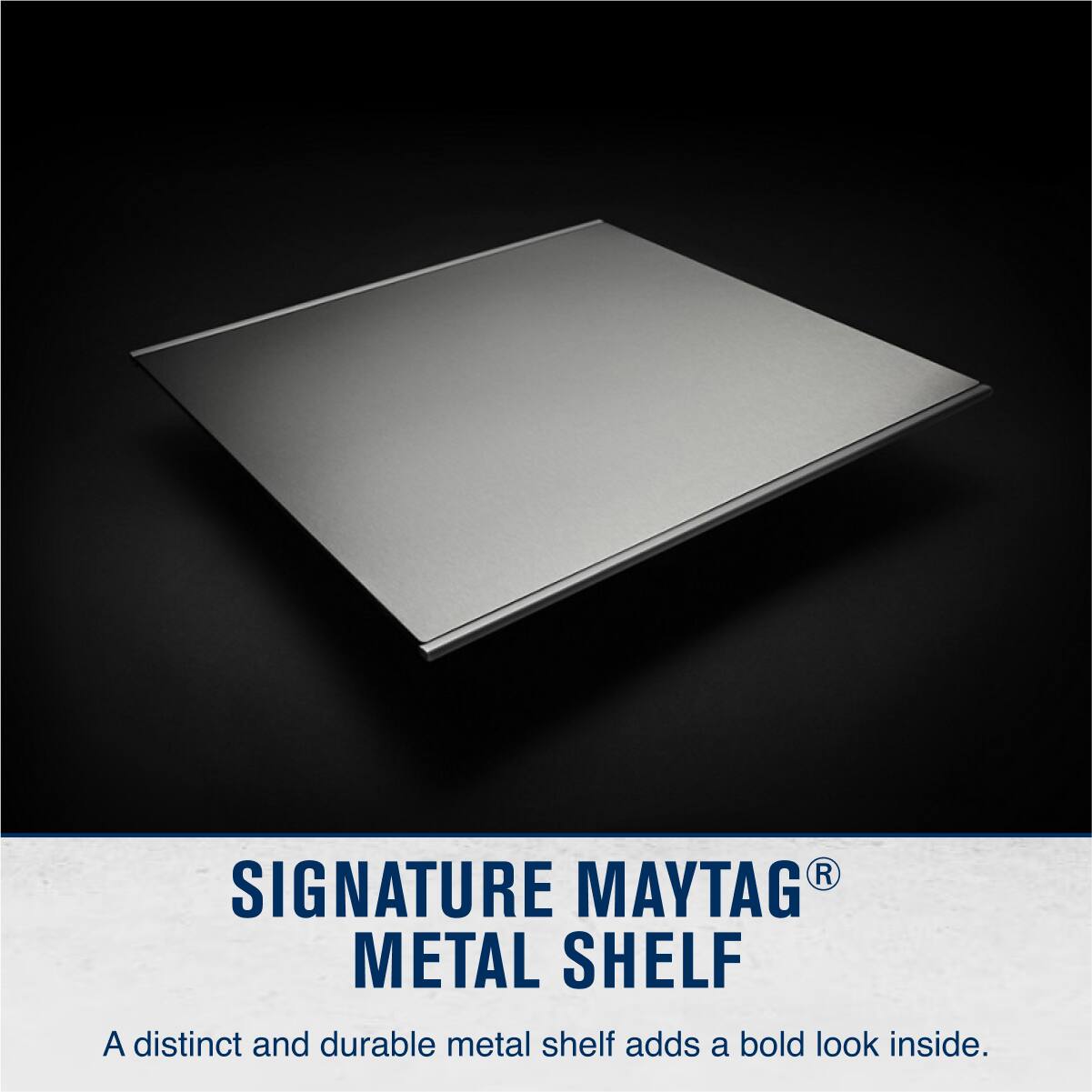 SIGNATURE MAYTAG® METAL SHELF

A distinct and durable metal shelf adds a bold look inside.