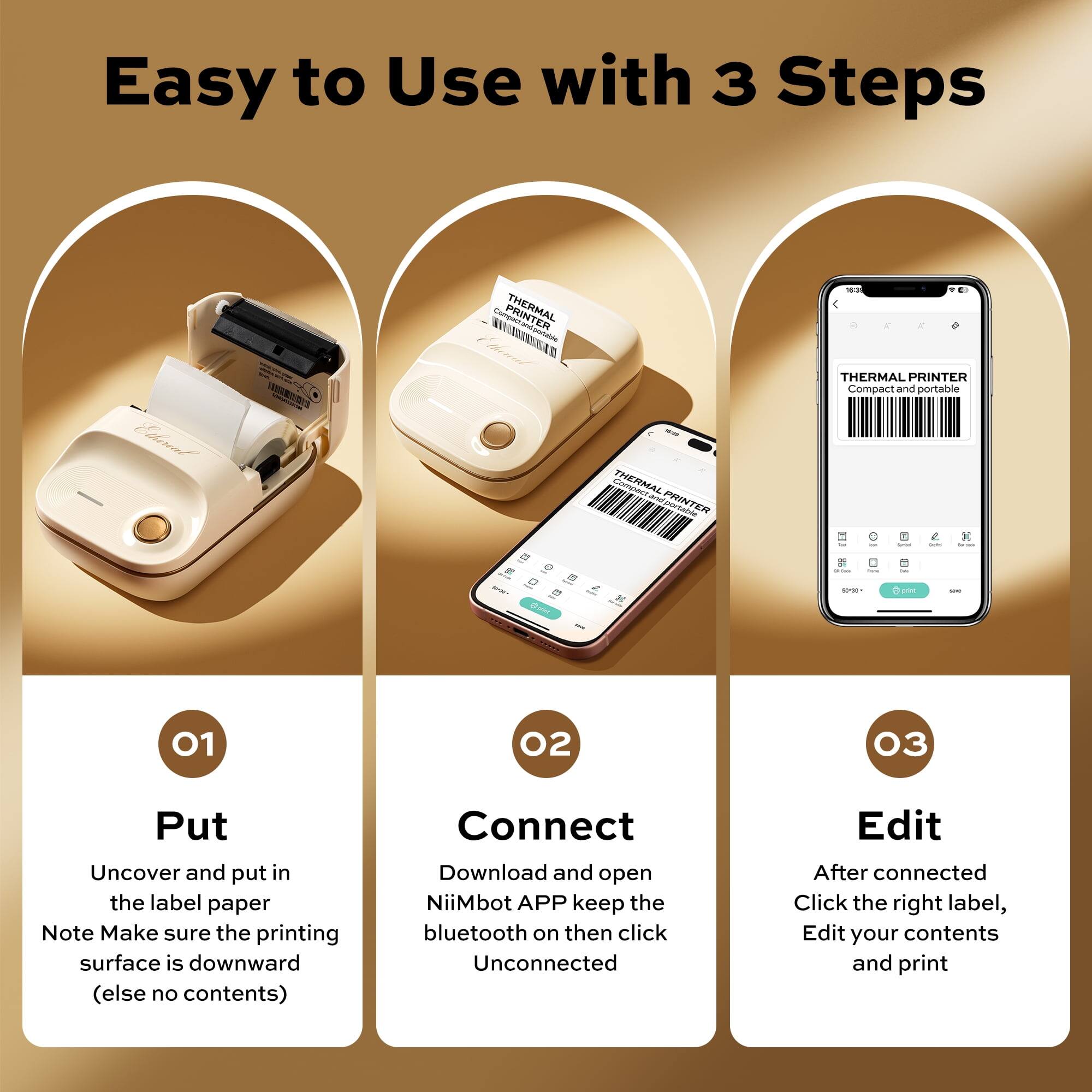 Easy to Use with 3 Steps

THERMAL PRINTER Compact and portable

01 Put
Uncover and put in the label paper
Note Make sure the printing surface is downward (else no contents)

02 Connect
Download and open NiiMbot APP keep the bluetooth on then click Unconnected

03 Edit
After connected Click the right label, Edit your contents and print