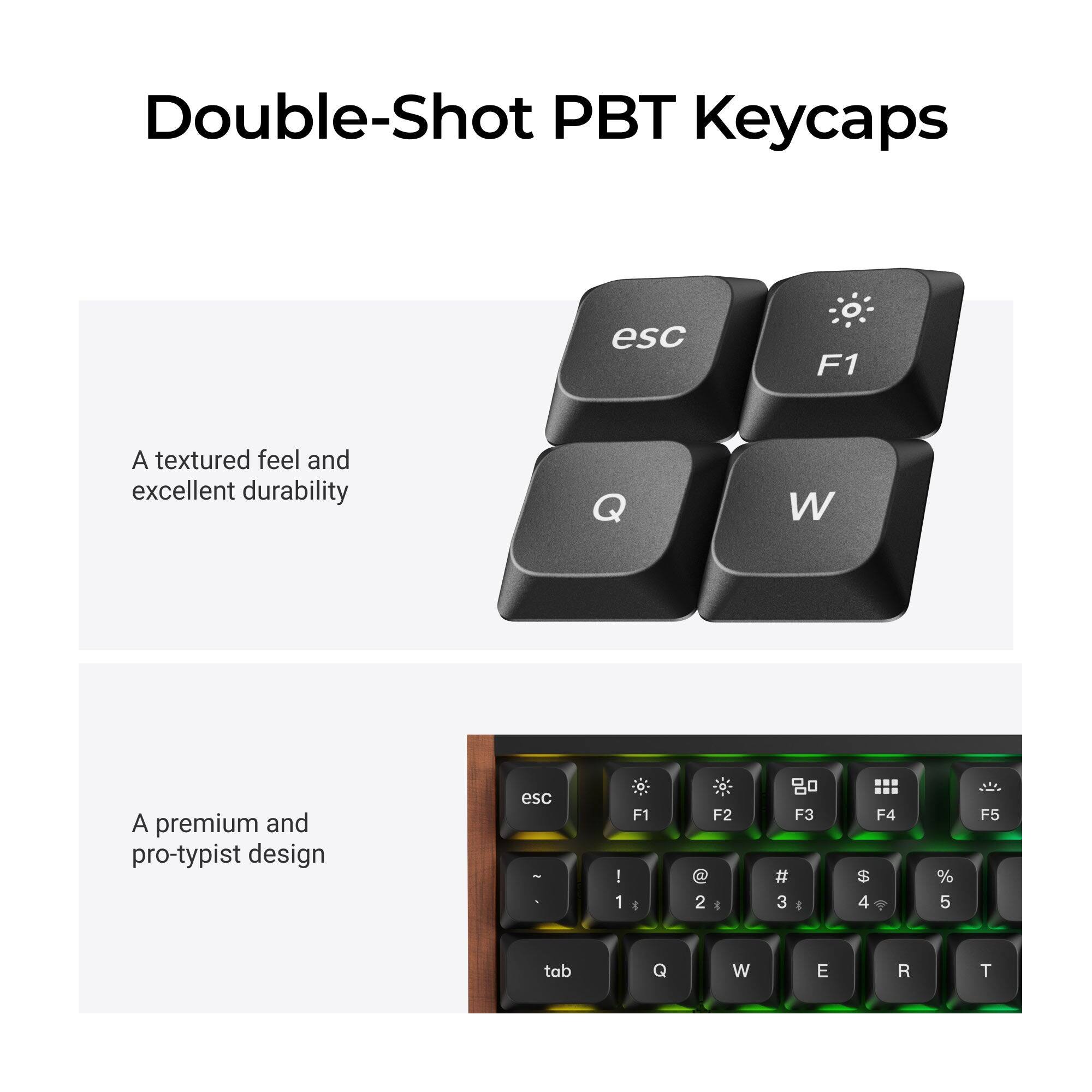 Double-Shot PBT Keycaps

A textured feel and excellent durability

A premium and pro-typist design

esc
F1
Q
W

esc -
! 1
F1 *
F2 @ 2 *
F3 # 3 :
F4 $ 4
% 5
F5
tab
Q
W
E
R
T