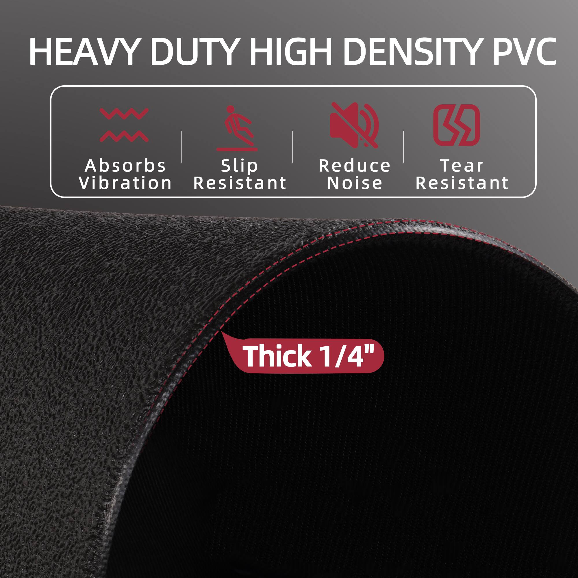 HEAVY DUTY HIGH DENSITY PVC

- Absorbs Vibration
- Slip Resistant
- Reduce Noise
- Tear Resistant

Thick 1/4"