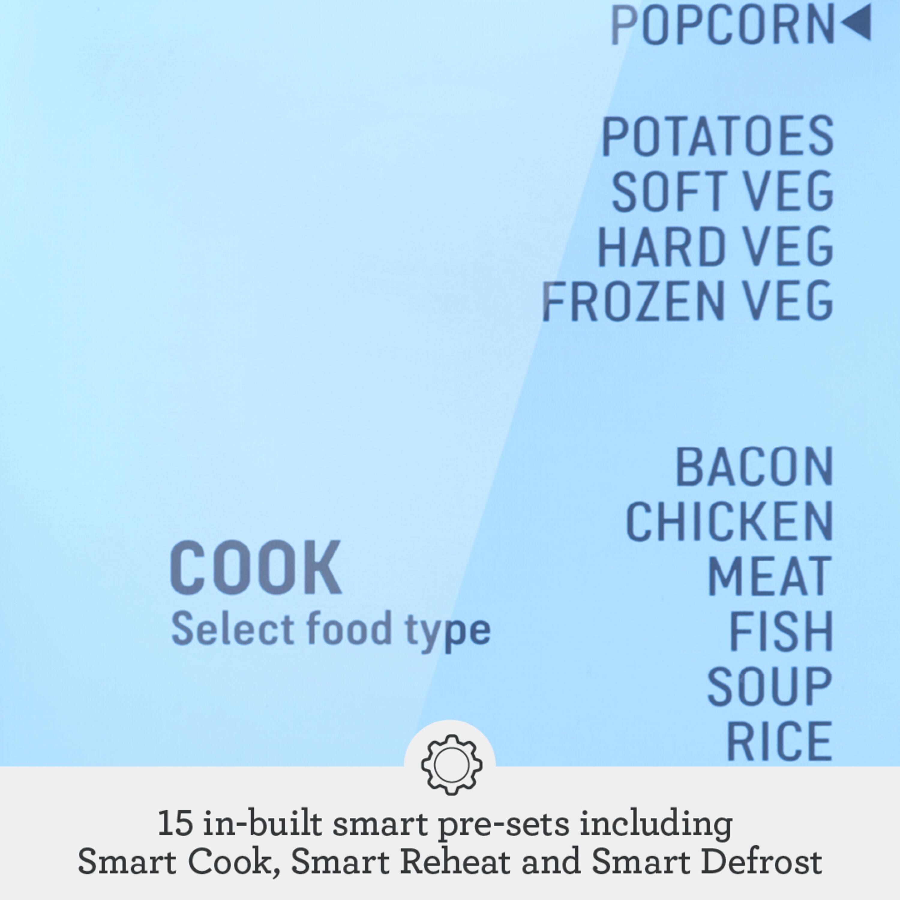 POPCORN  
POTATOES  
SOFT VEG  
HARD VEG  
FROZEN VEG  

COOK  
Select food type  

BACON  
CHICKEN  
MEAT  
FISH  
SOUP  
RICE  

15 in-built smart pre-sets including Smart Cook, Smart Reheat and Smart Defrost