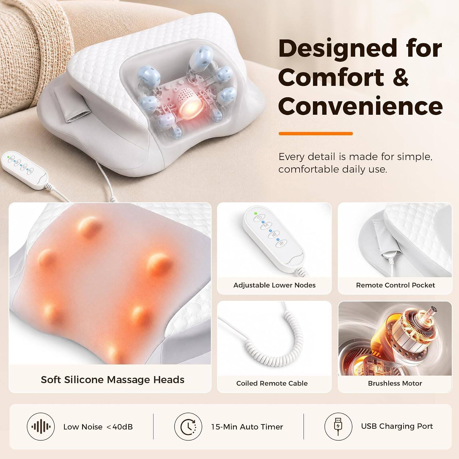 Designed for Comfort & Convenience

Every detail is made for simple, comfortable daily use.

- Adjustable Lower Nodes
- Remote Control Pocket
- Soft Silicone Massage Heads
- Coiled Remote Cable
- Brushless Motor
- Low Noise <40dB
- 15-Min Auto Timer
- USB Charging Port