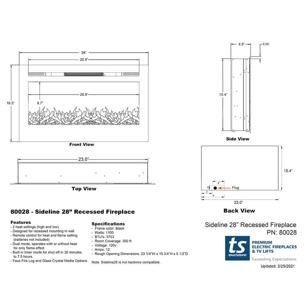 4.9" 0.55" 28" 20.9" 20" 9" 15.4" 16.5" 8.7" Front View Side View 23.0" 15.4" Top View Plug 23.0" 80028 - Sideline 28" Recessed Fireplace Back View Features Specifications 2 heat settings (high and low) Frame color: Black Designed for recessed mounting in wall Watts 1100 Remote control for heat and flame setting BTU'S 3753 (batteries not included) Room Coverage: 300 fl. Dual mode, operates with or without heat Voltage 120v for only flame effect Amps: 12 Built in timer mode for shut off in 30 minutes Rough Opening Dimensions: 23 1/4"W x 15 3/4"H x 5 1/2"D to 75 hours. Faux Fire Log and Glass Crystal Media Options Note Sideline28 is not hardwire compatible Sideline 28" Recessed Fireplace PN: 80028 PRE