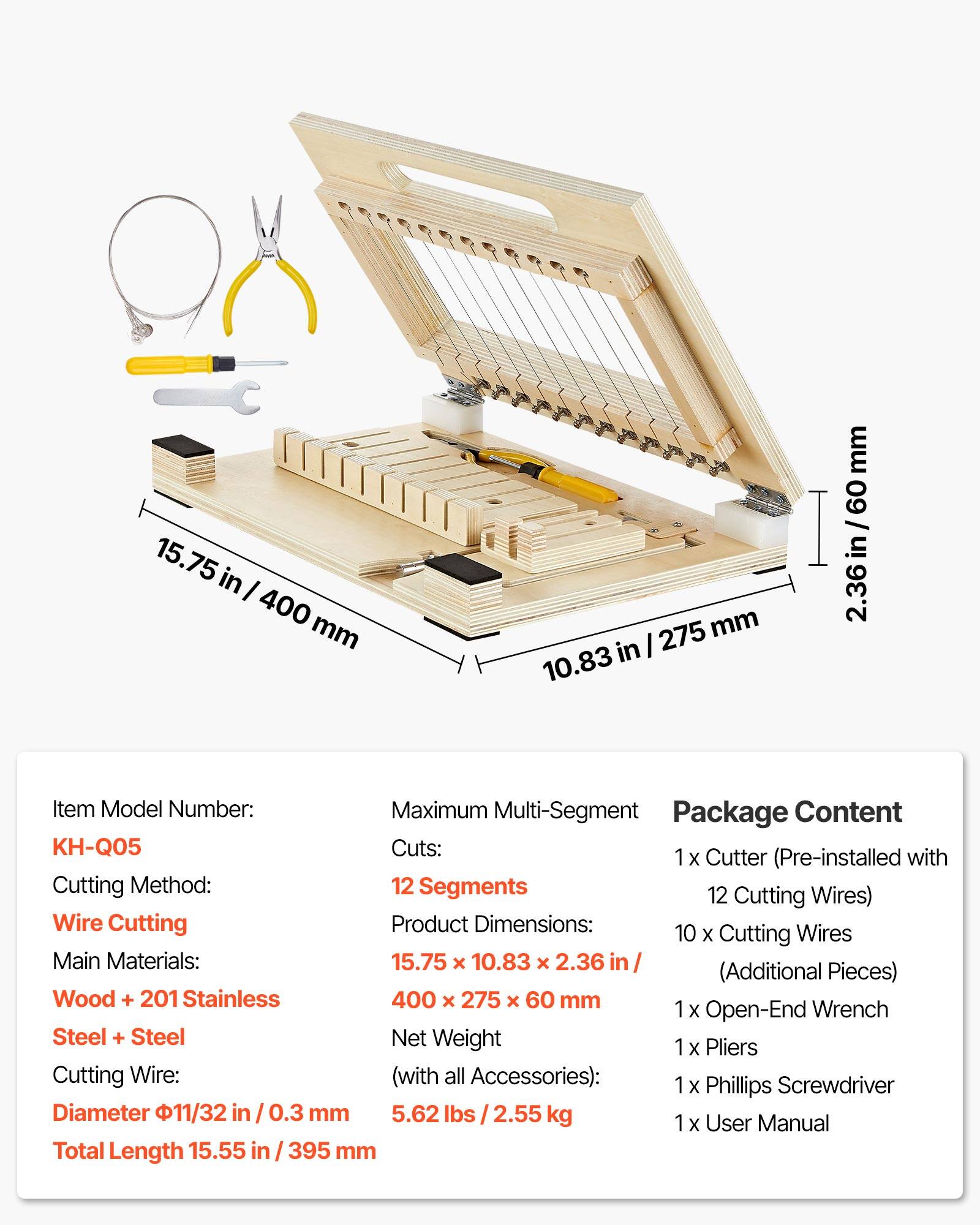 15.75 in / 400 mm  
10.83 in / 275 mm  
2.36 in / 60 mm  

Item Model Number: KH-Q05  
Maximum Multi-Segment  
Cutting Method: Wire Cutting  
Main Materials: Wood + 201 Stainless Steel + Steel  
Cutting Wire: Diameter 11/32 in / 0.3 mm  
Total Length 15.55 in / 395 mm  

Package Content:  
1 x Cutter (Pre-installed with 12 Cutting Wires)  
10 x Cutting Wires (Additional Pieces)  
1 x Open-End Wrench  
1 x Pliers  
1 x Phillips Screwdriver  
1 x User Manual  

Product Dimensions: 15.75 x 10.83 x 2.36 in / 400 x 275 x 60 mm  
Net Weight (with all Accessories): 5.62 lbs / 2.55 kg