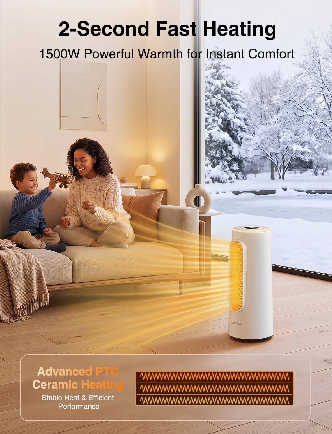 2-Second Fast Heating  
1500W Powerful Warmth for Instant Comfort  

CLIVEST  
Advanced PTC Ceramic Heating  
Stable Heat & Efficient Performance