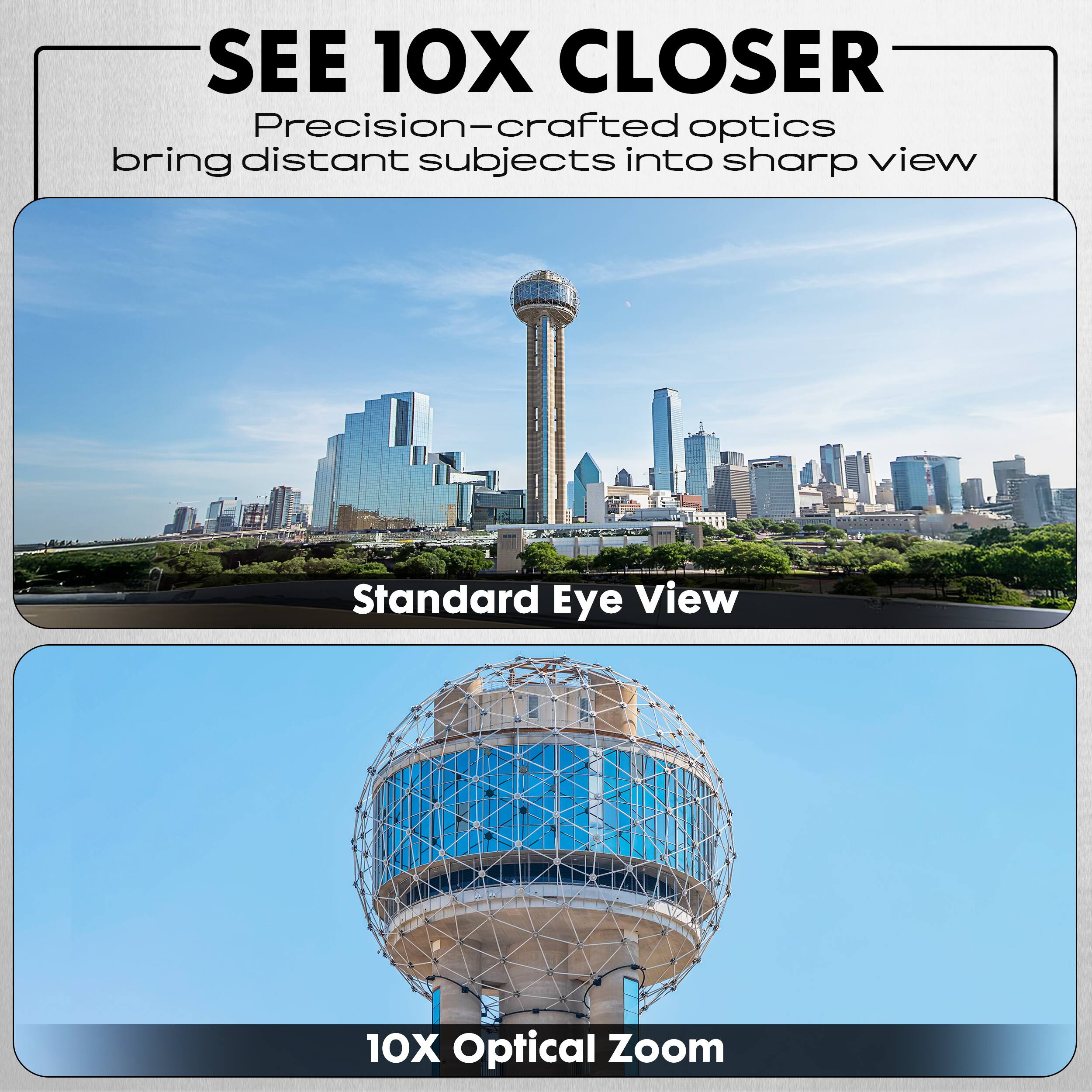 SEE 10X CLOSER  
Precision-crafted optics bring distant subjects into sharp view  

Standard Eye View  

10X Optical Zoom