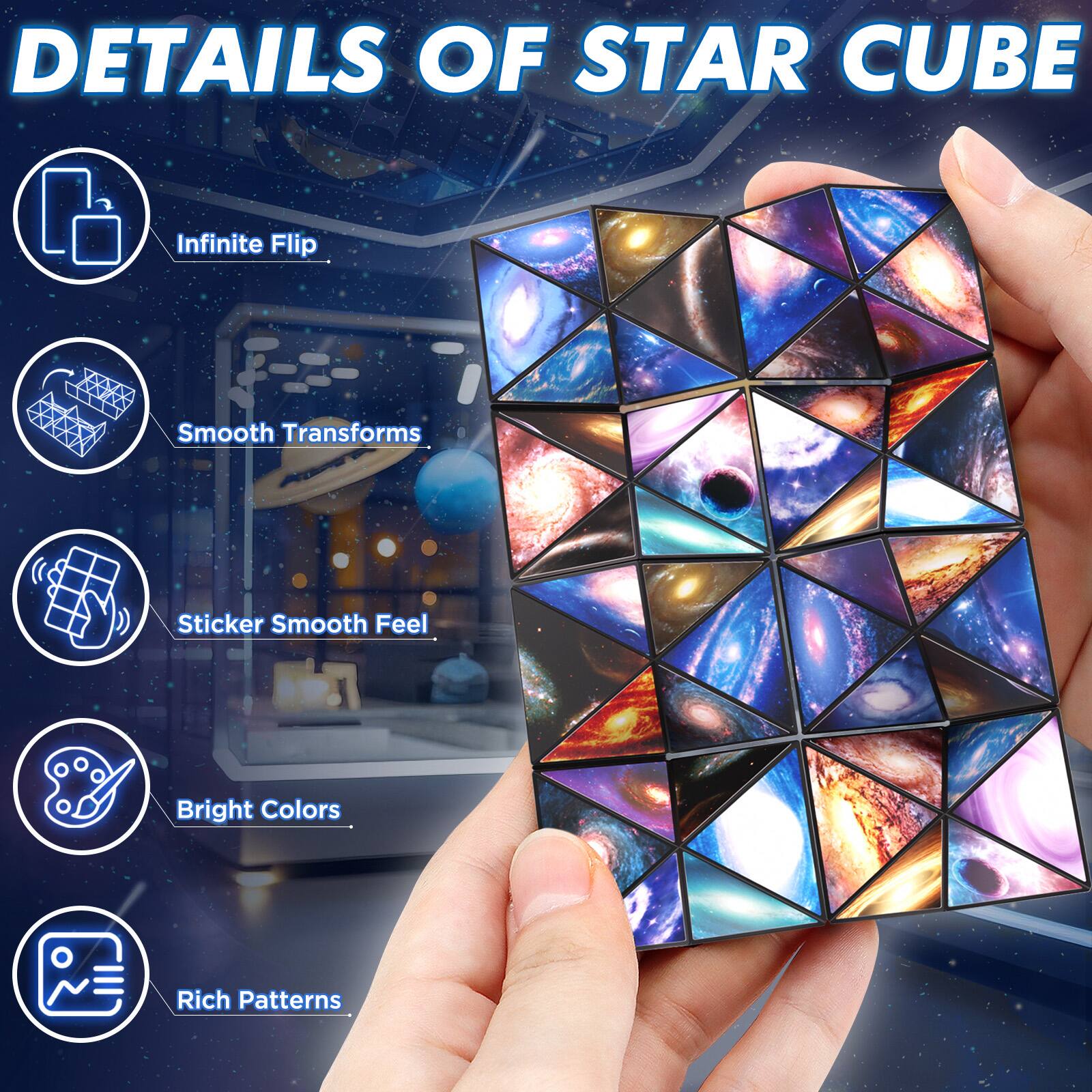DETAILS OF STAR CUBE

- Infinite Flip
- Smooth Transforms
- Sticker Smooth Feel
- Bright Colors
- Rich Patterns