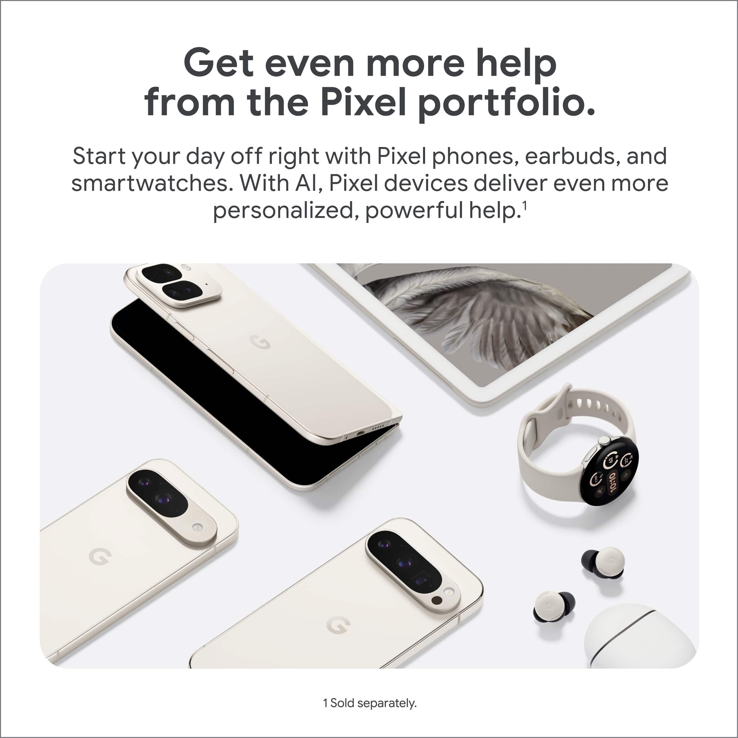 Get even more help from the Pixel portfolio. Start your day off right with Pixel phones, earbuds, and smartwatches. With AI, Pixel devices deliver even more personalized, powerful help.