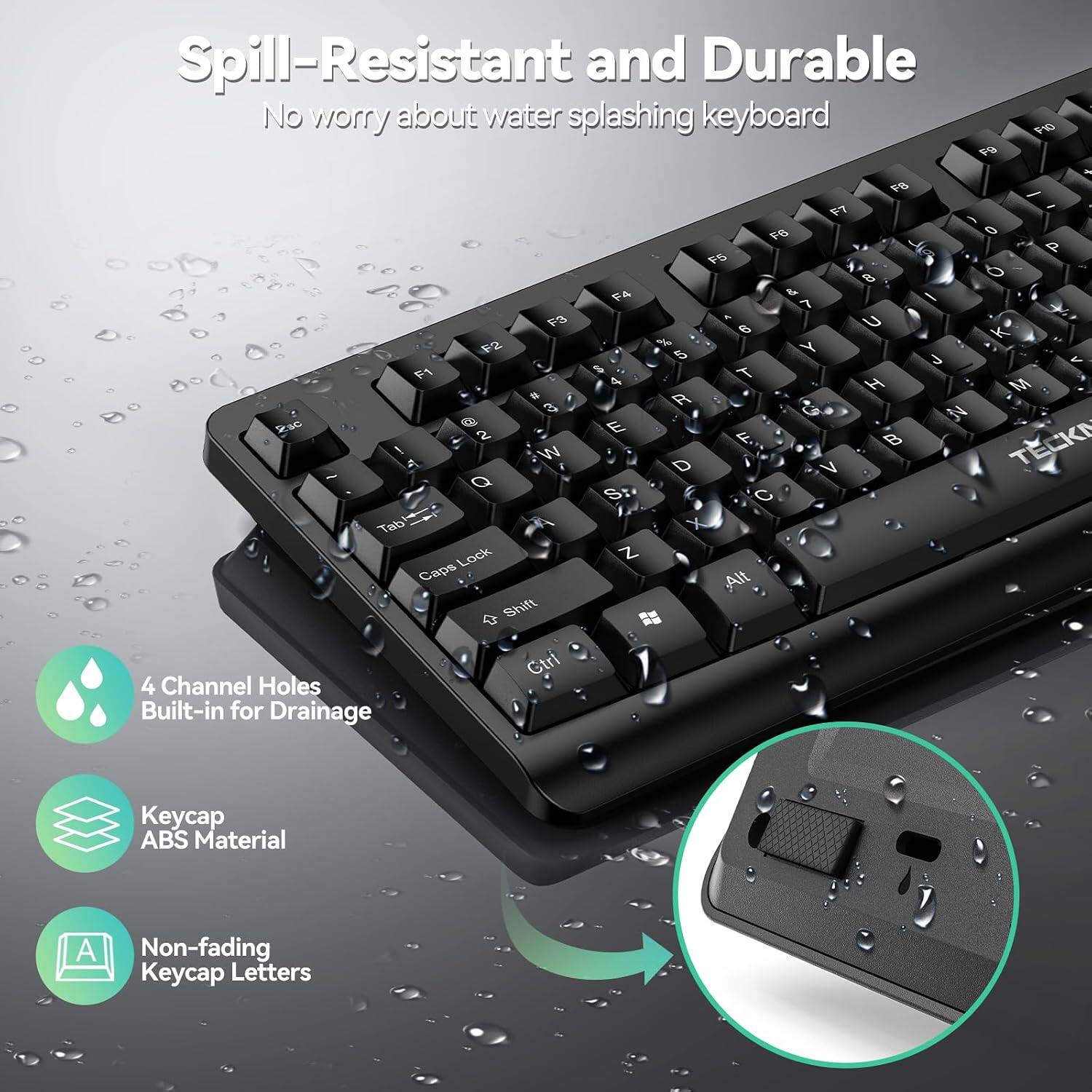 Spill-Resistant and Durable  
No worry about water splashing keyboard  

F10 F9 + F8 / F7 - F6  
0 P F5 8 6 F4 & I 7 F3 6 U K F2 % Y 5 J F1 $ T 3 4 H M # R 3 G N 2sc 2 E F TECK ! W A D V S C Tab X Lock Z Caps ,Alt Shift Ctrl  

4 Channel Holes Built-in for Drainage  
Keycap ABS Material  
A Non-fading Keycap Letters