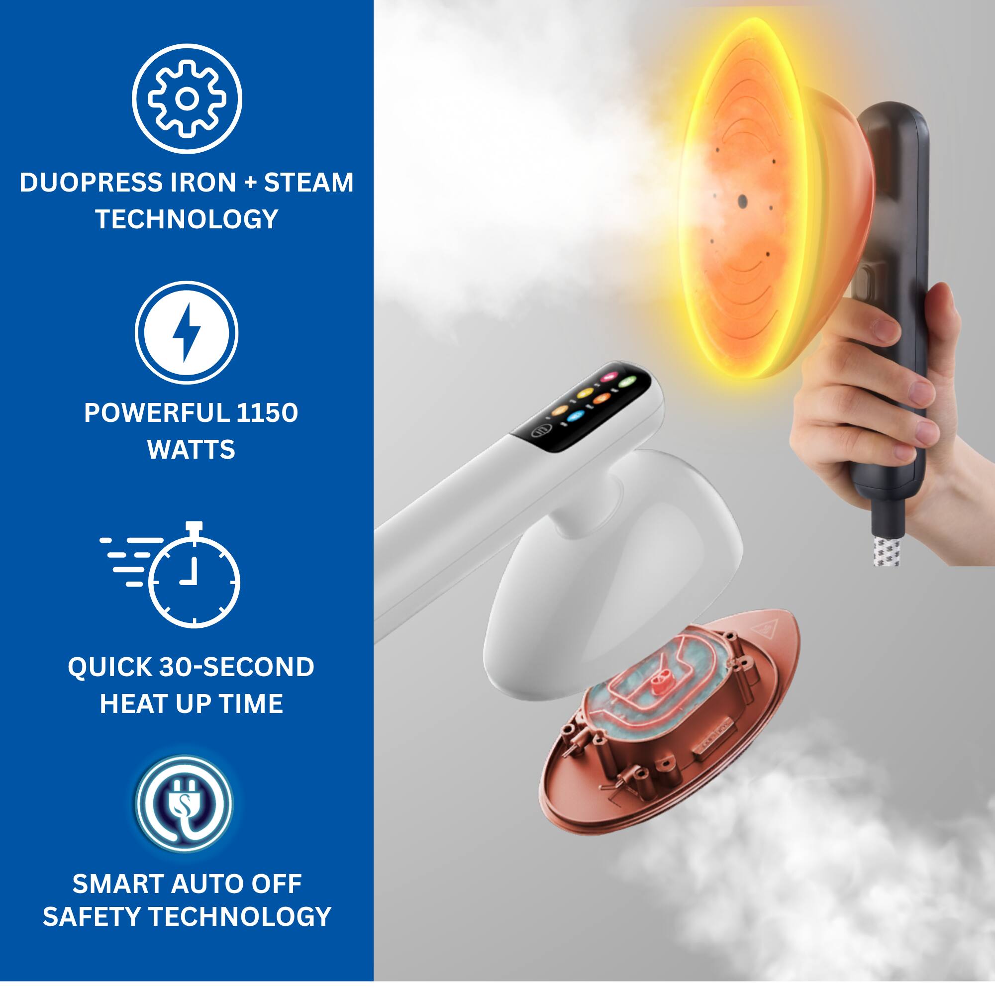 DUOPRESS IRON + STEAM TECHNOLOGY  
POWERFUL 1150 WATTS  
QUICK 30-SECOND HEAT UP TIME  
SMART AUTO OFF SAFETY TECHNOLOGY