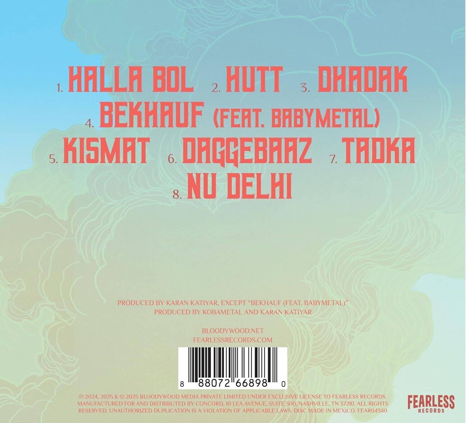 1. HALLA BOL  
2. HUTT  
3. DHADAK  
4. BEKHAUF (FEAT. BABYMETAL)  
5. KISMAT  
6. DAGGEBRAZ  
7. TAOKA  
8. NU DELHI  

PRODUCED BY KARAN KATIYAR. EXCEPT "BEKHAUF (FEAT. BABYMETAL)" PRODUCED BY KOBAMETAL AND KARAN KATIYAR  

BLOODYWOOD.NET  
FEARLESSRECORDS.COM  

8 88072 66898 0  

© 2024, 2025 & 2025 BLOODYWOOD MEDIA PRIVATE LIMITED UNDER EXCLUSIVE LICENSE TO FEARLESS RECORDS. MANUFACTURED FOR AND DISTRIBUTED BY CONCORD. 10 LEA AVENUE, SUITE 300, NASHVILLE, TN 37210. ALL RIGHTS RESERVED. UNAUTHORIZED DUPLICATION IS A VIOLATION OF APPLICABLE LAWS. DISC MADE IN MEXICO. FEAR04540 RECORDS