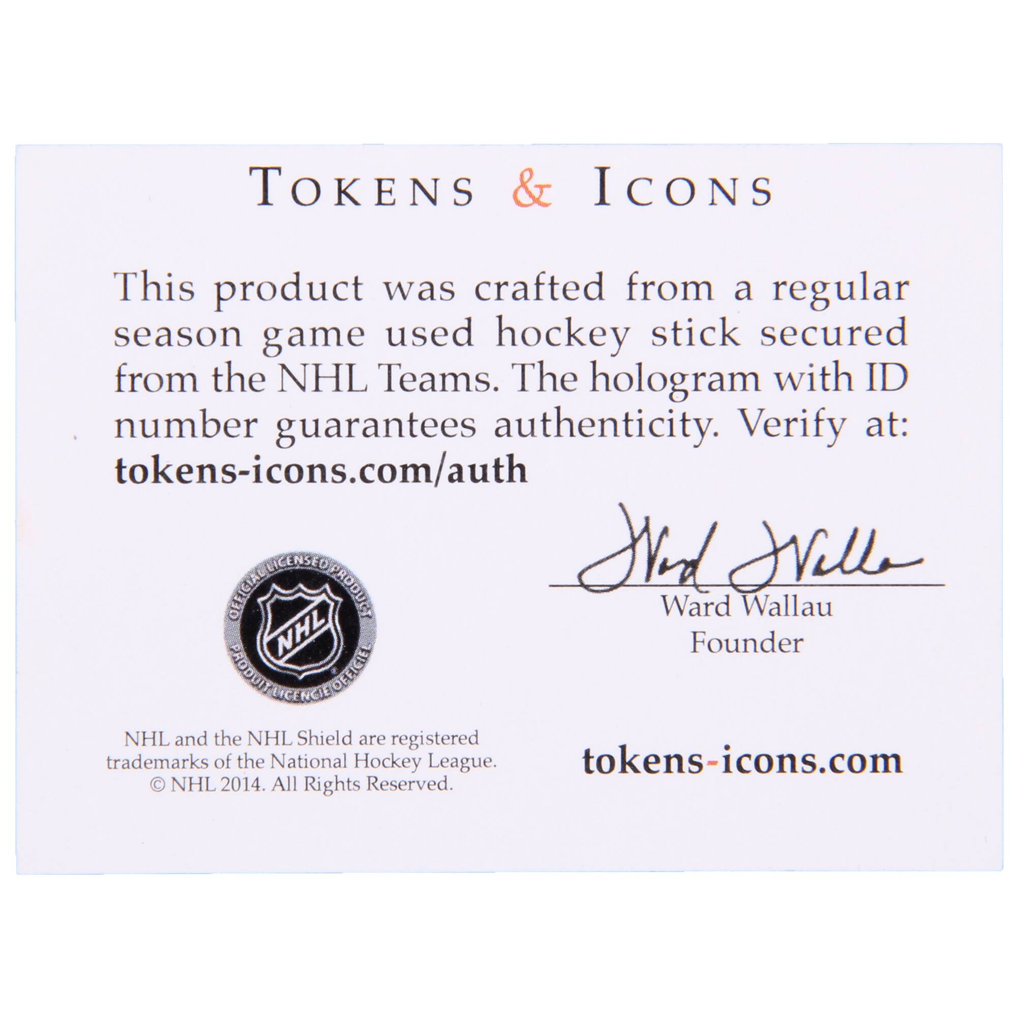 **TOKENS & ICONS**

This product was crafted from a regular season game used hockey stick secured from the NHL Teams. The hologram with ID number guarantees authenticity. Verify at: tokens-icons.com/auth

**OFFICIAL LICENSED PRODUCT**

NHL and the NHL Shield are registered trademarks of the National Hockey League. © NHL 2014. All Rights Reserved.

**Ward Wallau**  
Founder

tokens-icons.com