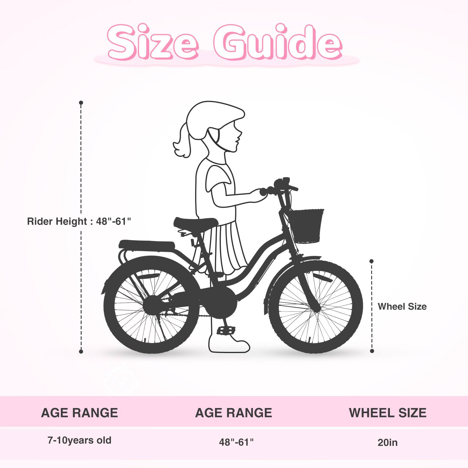Size Guide

Rider Height: 48"-61"

Wheel Size

AGE RANGE | AGE RANGE | WHEEL SIZE
7-10 years old | 48"-61" | 20in