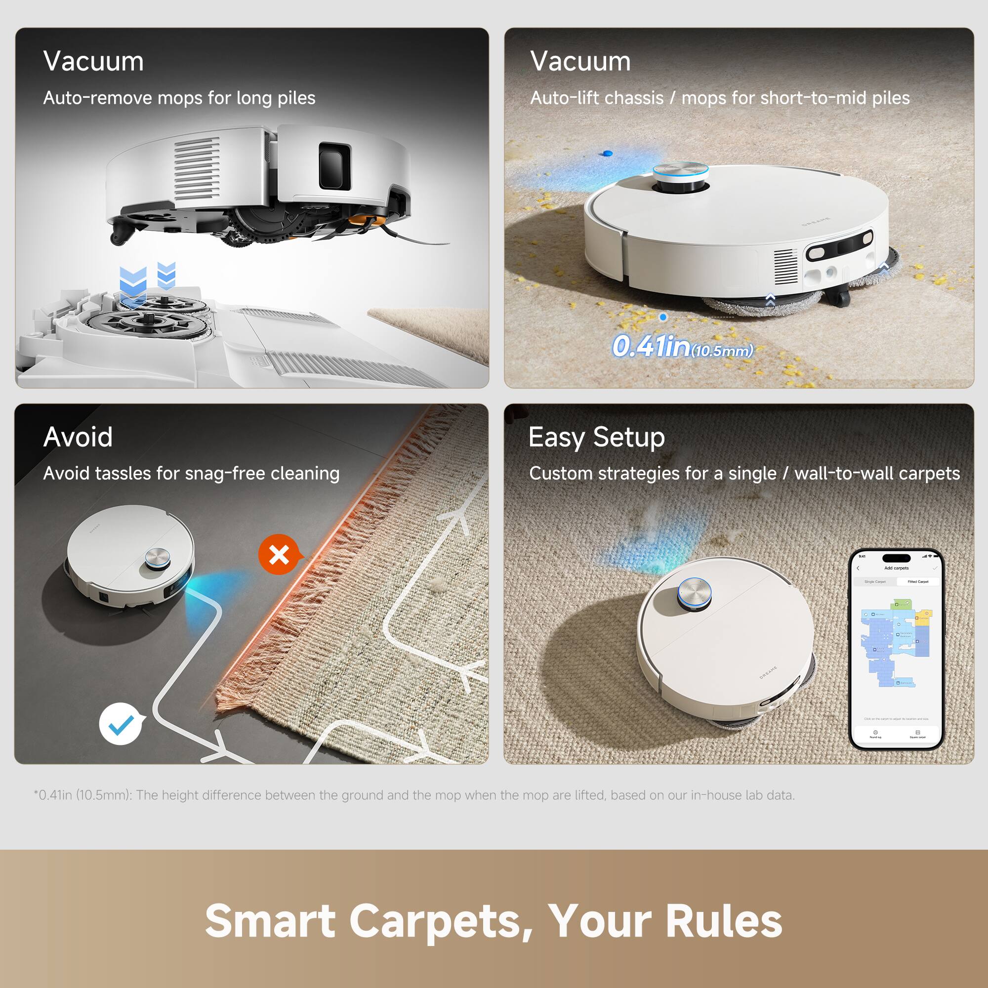 Vacuum  
Auto-remove mops for long piles

Vacuum  
Auto-lift chassis / mops for short-to-mid piles  
0.41in (10.5mm)

Avoid  
Avoid tassels for snag-free cleaning

Easy Setup  
Custom strategies for a single / wall-to-wall carpets

*0.41in (10.5mm): The height difference between the ground and the mop when the mop are lifted, based on our in-house lab data.

Smart Carpets, Your Rules