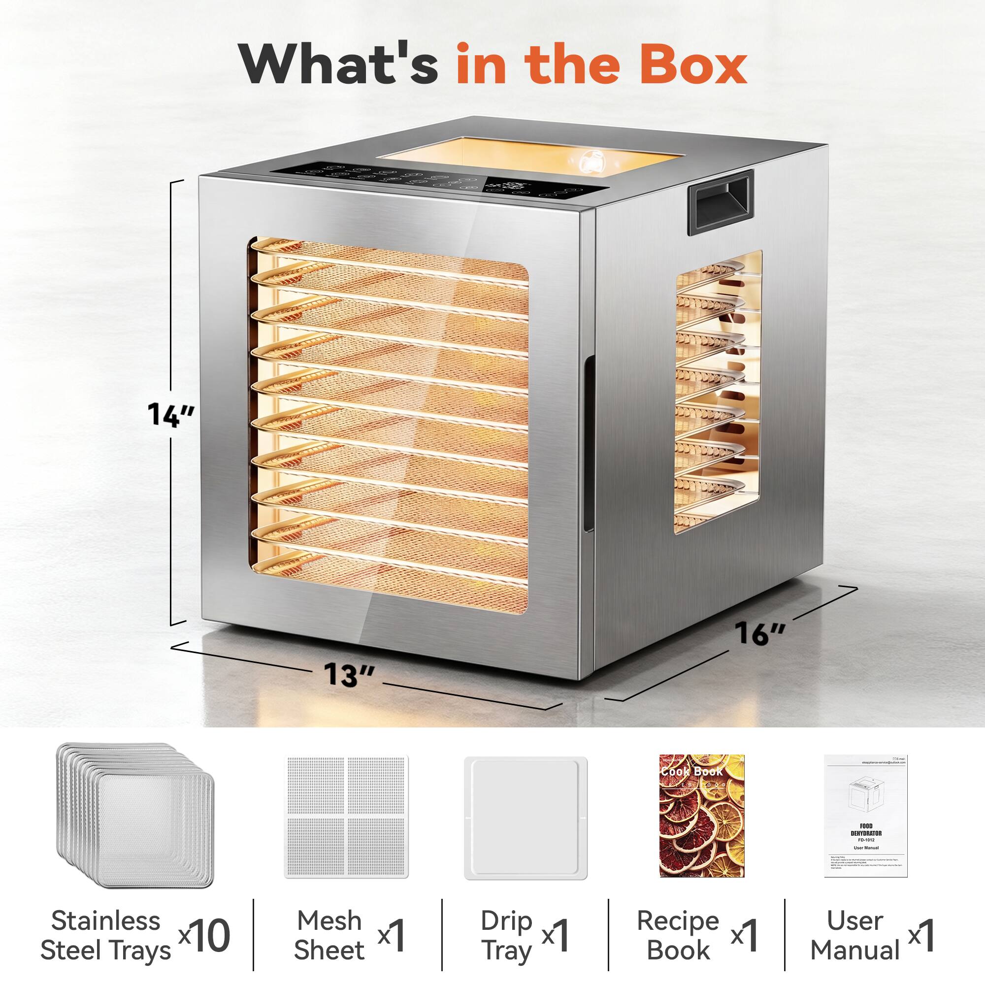 What's in the Box

14"
13"
16"

Cook Book
1000 DORYDRATOR was - Tellet
Stainless Steel Trays x10
Mesh Sheet x1
Drip x1 Tray
Recipe x1 Book
User Manual