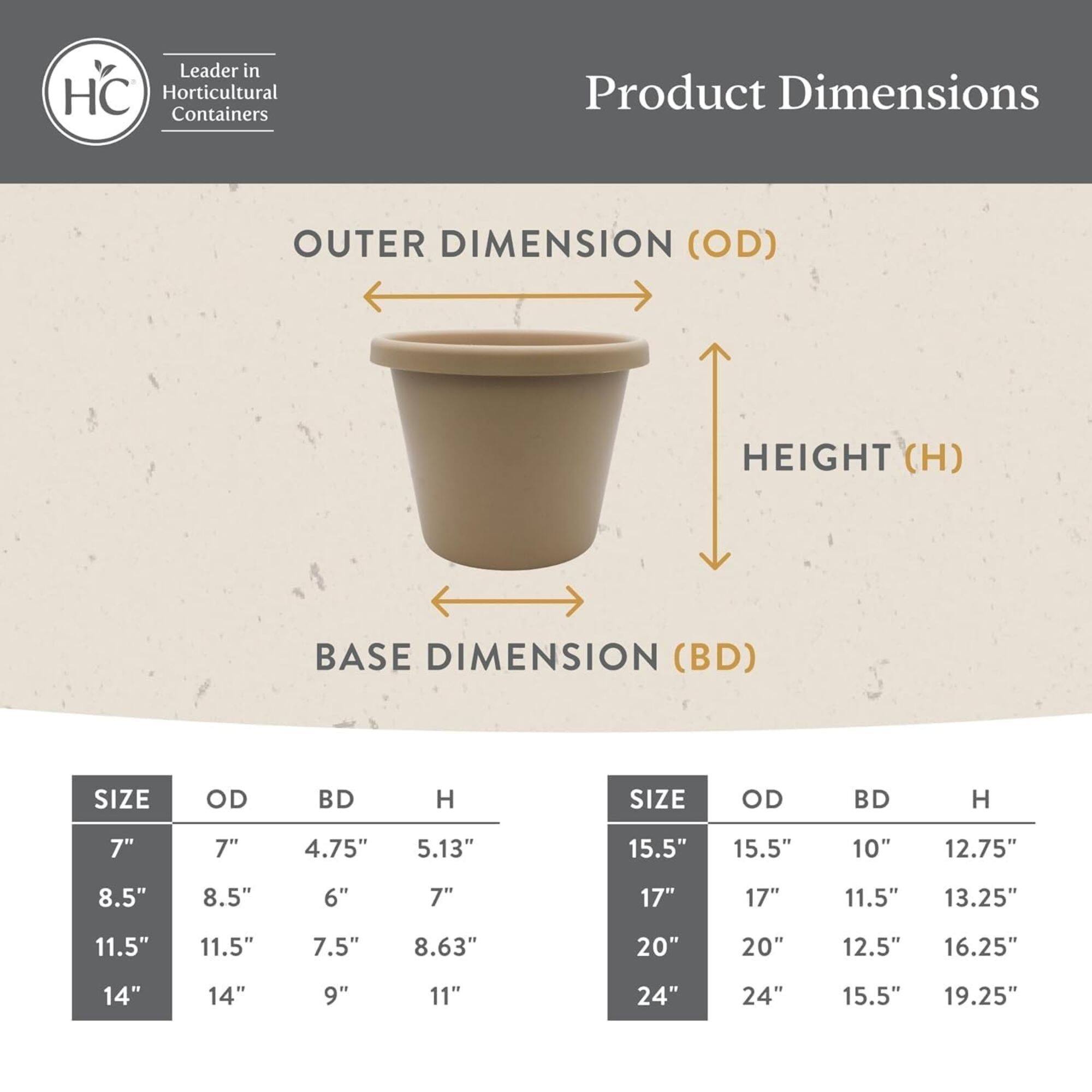 Leader in HC Horticultural Containers

Product Dimensions

OUTER DIMENSION (OD)  
HEIGHT (H)  
BASE DIMENSION (BD)

| SIZE | OD   | BD   | H    | SIZE | OD   | BD   | H    |
|------|------|------|------|------|------|------|------|
| 7"   | 7"   | 4.75" | 5.13" | 15.5" | 15.5" | 10"   | 12.75" |
| 8.5" | 8.5" | 6"   | 7"   | 17"  | 17"  | 11.5" | 13.25" |
| 11.5" | 11.5" | 7.5" | 8.63" | 20"  | 20"  | 12.5" | 16.25" |
| 14"  | 14"  | 9"   | 11"  | 24" 