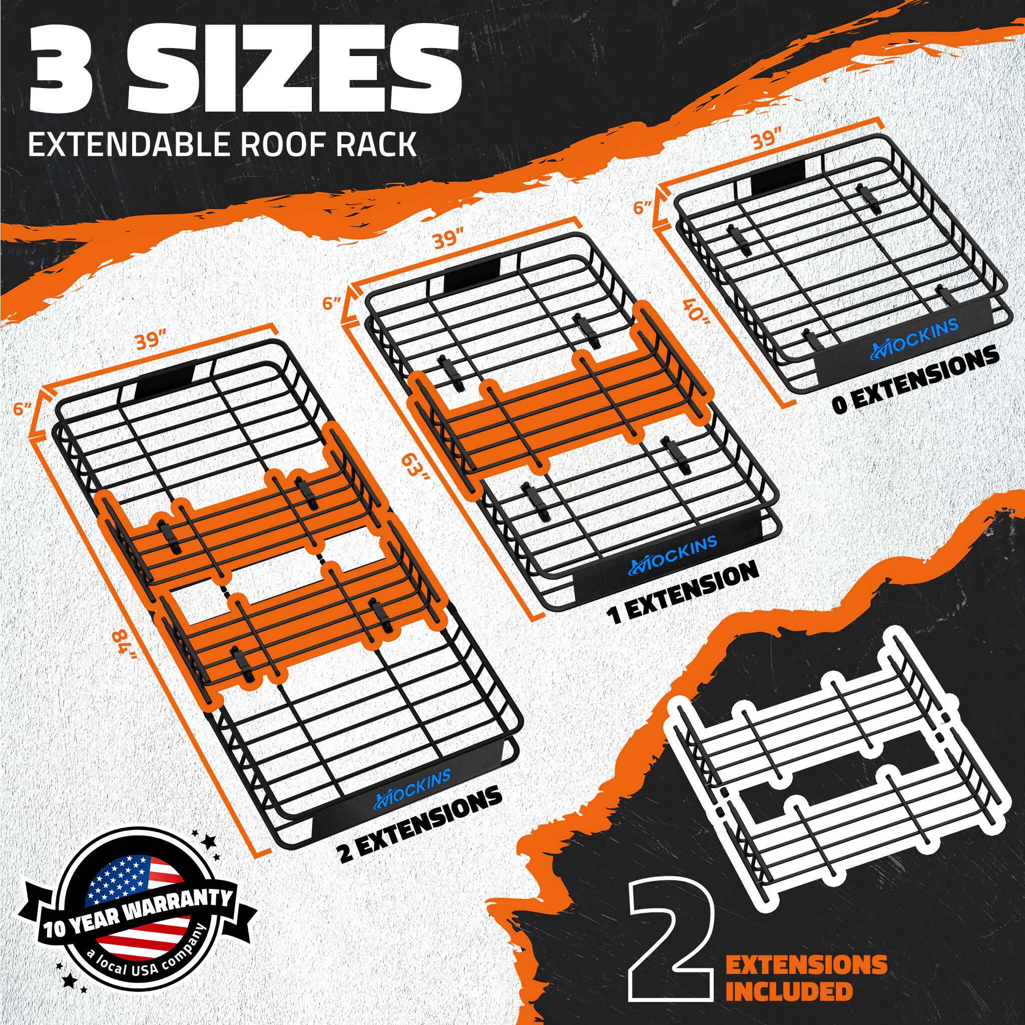 3 SIZES EXTENDABLE ROOF RACK

39" 6" 39" 6" 39" 6"

40" MOCKINS 0 EXTENSIONS

84" MOCKINS 1 EXTENSION

10 YEAR WARRANTY

a local USA company

2 EXTENSIONS INCLUDED