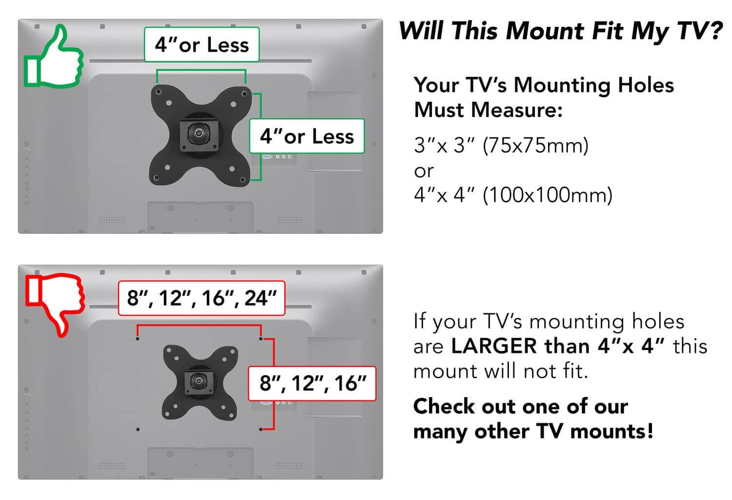 Will This Mount Fit My TV?

Your TV's Mounting Holes Must Measure:
3" x 3" (75x75mm) or 4" x 4" (100x100mm)

If your TV's mounting holes are LARGER than 4" x 4" this mount will not fit. Check out one of our many other TV mounts!

4" or Less

8", 12", 16", 24"