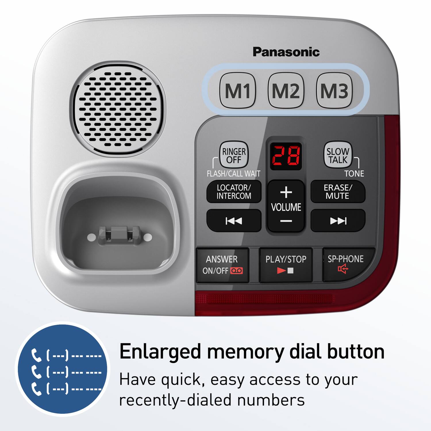 Panasonic

M1 M2 M3

RINGER OFF  
FLASH/CALL WAIT  
LOCATOR/INTERCOM  
VOLUME  
SLOW TALK  
TONE  
ERASE/MUTE  
ANSWER ON/OFF  
PLAY/STOP  
SP-PHONE  

Enlarged memory dial button  
Have quick, easy access to your recently-dialed numbers