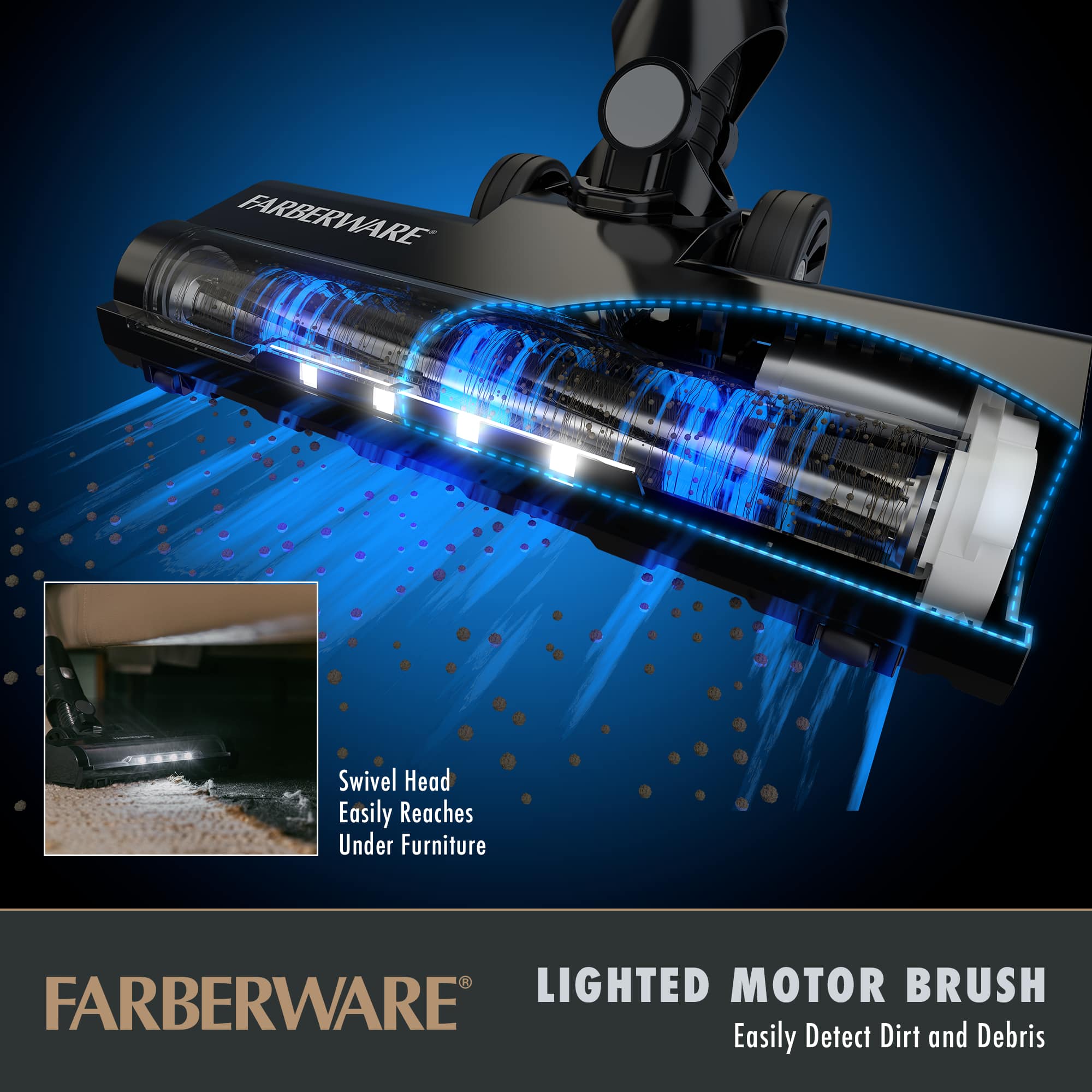 FARBERWARE
Swivel Head
Easily Reaches Under Furniture
LIGHTED MOTOR BRUSH
Easily Detect Dirt and Debris