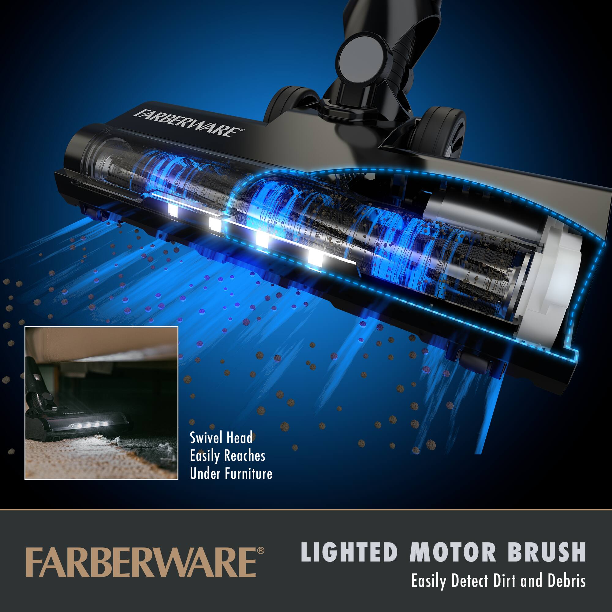 FARBERWARE

Swivel Head  
Easily Reaches Under Furniture

LIGHTED MOTOR BRUSH  
Easily Detect Dirt and Debris