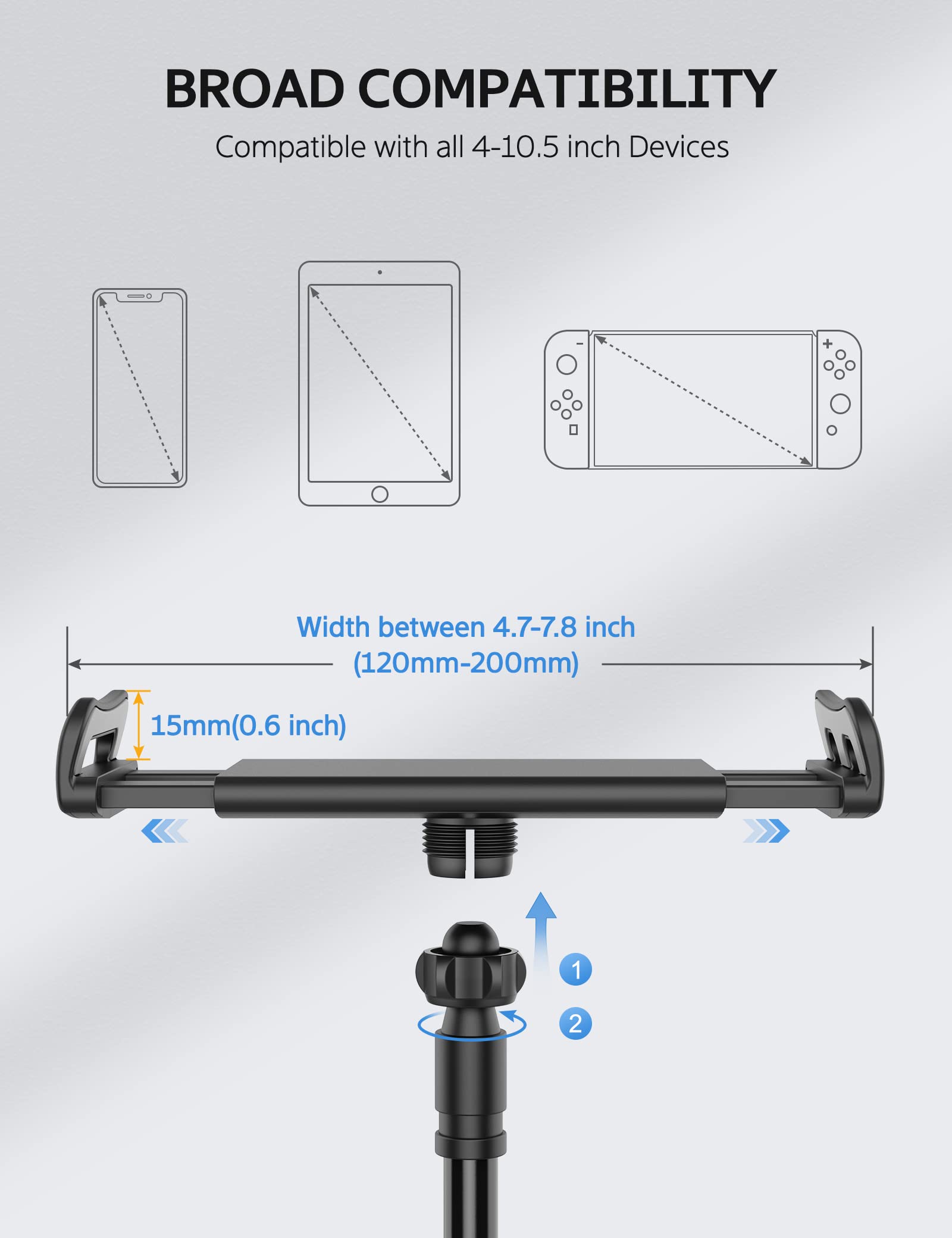 BROAD COMPATIBILITY  
Compatible with all 4-10.5 inch Devices  

Width between 4.7-7.8 inch (120mm-200mm)  
15mm (0.6 inch)