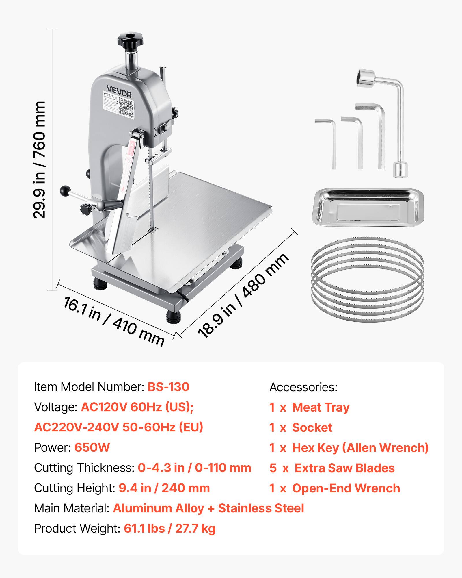 mm 760 / in 29.9  
TOPA VEVOR 16.1 in 410 mm  
mm / 480 in 18.9  

Item Model Number: BS-130  
Accessories:  
Voltage: AC120V 60Hz (US); AC220V-240V 50-60Hz (EU)  
1 X Meat Tray  
Power: 650W  
1 X Socket  
Cutting Thickness: 0-4.3 in / 0-110 mm  
1 X Key (Allen Wrench)  
Cutting Height: 9.4 in / 240 mm  
5 X Extra Saw Blades  
1 X Open-End Wrench  
Main Material: Aluminum Alloy + Stainless Steel  
Product Weight: 61.1 lbs / 27.7 kg
