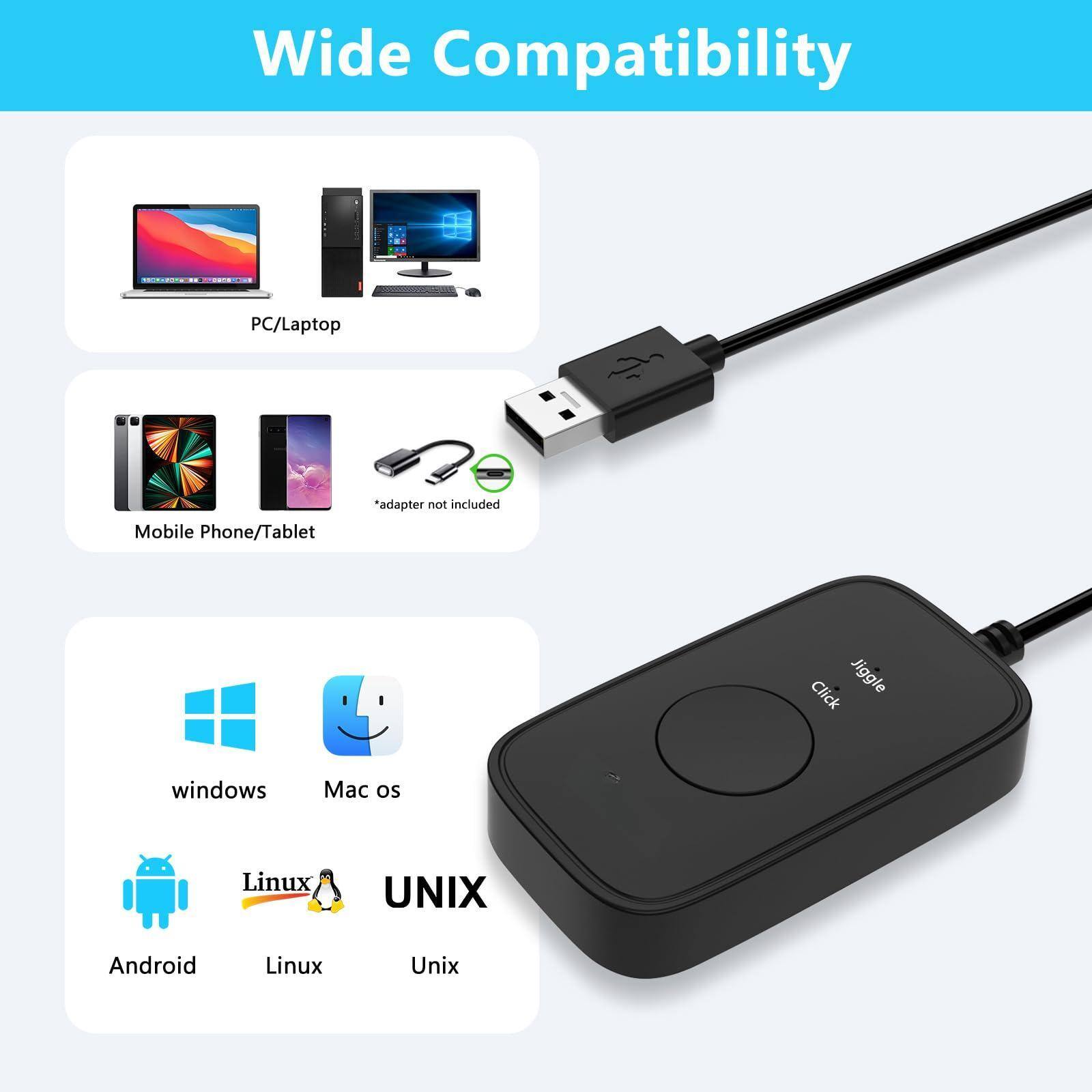 Wide Compatibility

PC/Laptop

Mobile Phone/Tablet  
*adapter not included

Click Jiggle

windows  
Mac os  
Android  
Linux  
UNIX