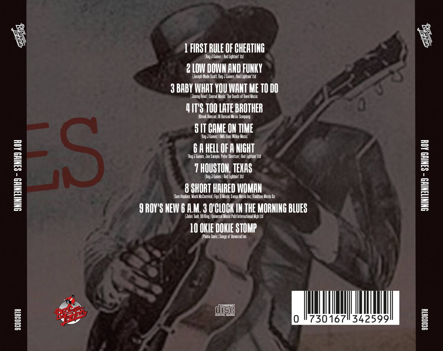 ROY GAINES - GAINELINING  
RLRCD036  

1. FIRST RULE OF CHEATING  
   (Roy J. Gaines) Red Lightnin' Ltd.  

2. LOW DOWN AND FUNKY  
   (Joseph Wade Scott, Roy J. Gaines) Red Lightnin' Ltd.  

3. BABY WHAT YOU WANT ME TO DO  
   (Jimmy Reed, Conrad Music, The Seeds of Reed Music)  

4. IT'S TOO LATE BROTHER  
   (Alfrok Duncan, A1 Duncan Music Company)  

5. IT CAME ON TIME  
   (Roy J. Gaines) BGM Blue, Wilkie Music  

6. A HELL OF A NIGHT  
   (Roy J. Gaines, Joe Sample, Peter Shertzer) Red Lightnin' Ltd.  

7. HOUSTON, TEXAS  
   (Roy J. Gaines) Red Lightnin' Ltd.  

8. SHORT HAIR WOMAN  
   (Sam Hopkins, Mack McCormick) Figs D Music, Sangma Music Co, Tradition Music Co  

9. ROY'S NEW 6 A.M. 3 O'CLOCK IN THE MORNING BLUES  
   (Jules Touh,