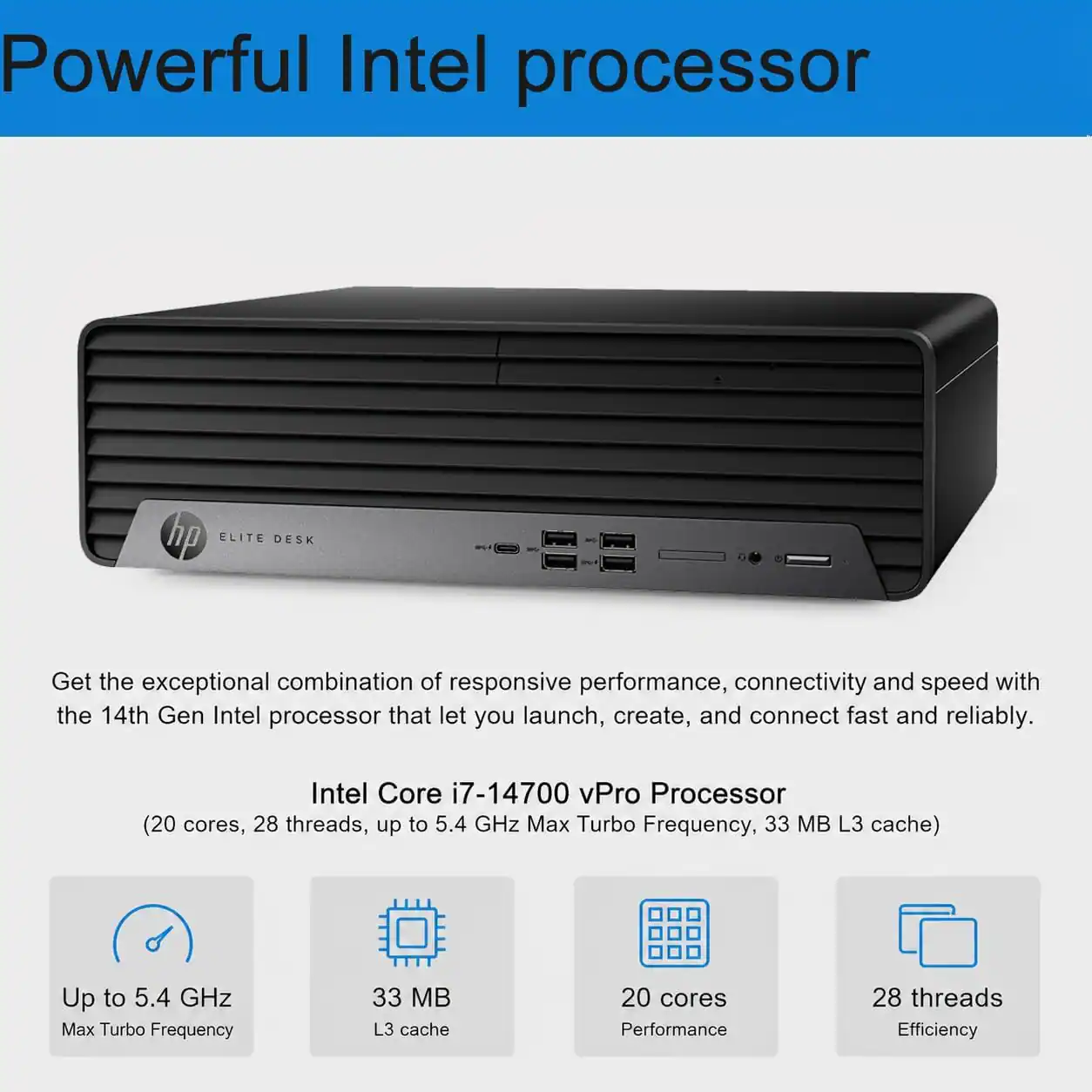 Powerful Intel processor

hp ELITE DESK

Get the exceptional combination of responsive performance, connectivity and speed with the 14th Gen Intel processor that let you launch, create, and connect fast and reliably.

Intel Core i7-14700 vPro Processor (20 cores, 28 threads, up to 5.4 GHz Max Turbo Frequency, 33 MB L3 cache)

Up to 5.4 GHz Max Turbo Frequency

33 MB L3 cache

20 cores

28 threads