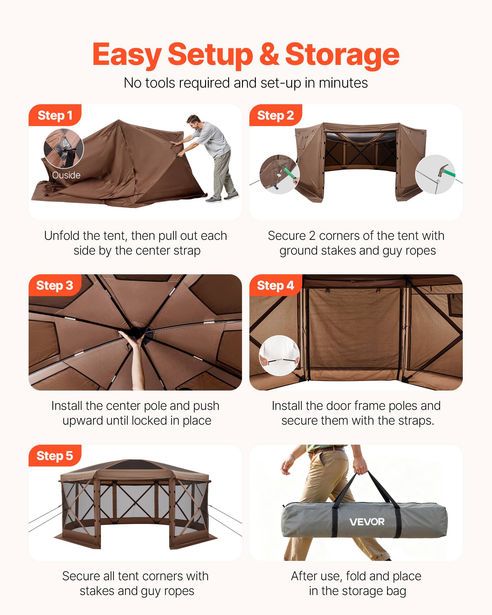 Easy Setup & Storage  
No tools required and set-up in minutes  

**Step 1**  
Outside  
Unfold the tent, then pull out each side by the center strap  

**Step 2**  
Secure 2 corners of the tent with ground stakes and guy ropes  

**Step 3**  
Install the center pole and push upward until locked in place  

**Step 4**  
Install the door frame poles and secure them with the straps.  

**Step 5**  
Secure all tent corners with stakes and guy ropes  

After use, fold and place in the storage bag