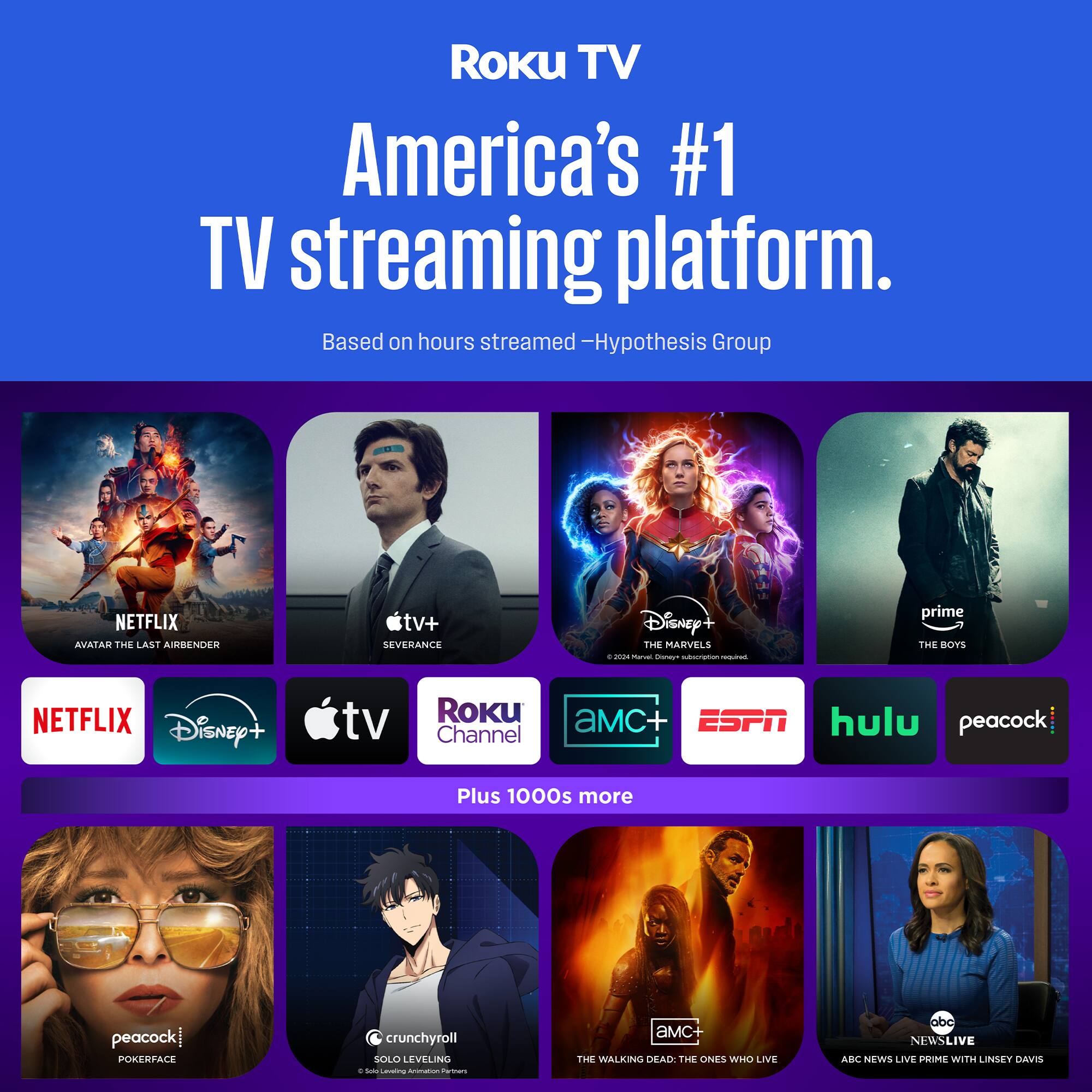 Roku TV  
America's #1 TV streaming platform.  
Based on hours streamed - Hypothesis Group  

- Netflix: Avatar: The Last Airbender  
- Apple TV+: Severance  
- Disney+: The Marvels  
- Prime: The Boys  
- Roku Channel  
- AMC+  
- ESPN  
- Hulu  
- Peacock: Pokerface  
- Crunchyroll: Solo Leveling  
- AMC+: The Walking Dead: The Ones Who Live  
- ABC: News Live Prime with Lindsey Davis  

Plus 1000s more