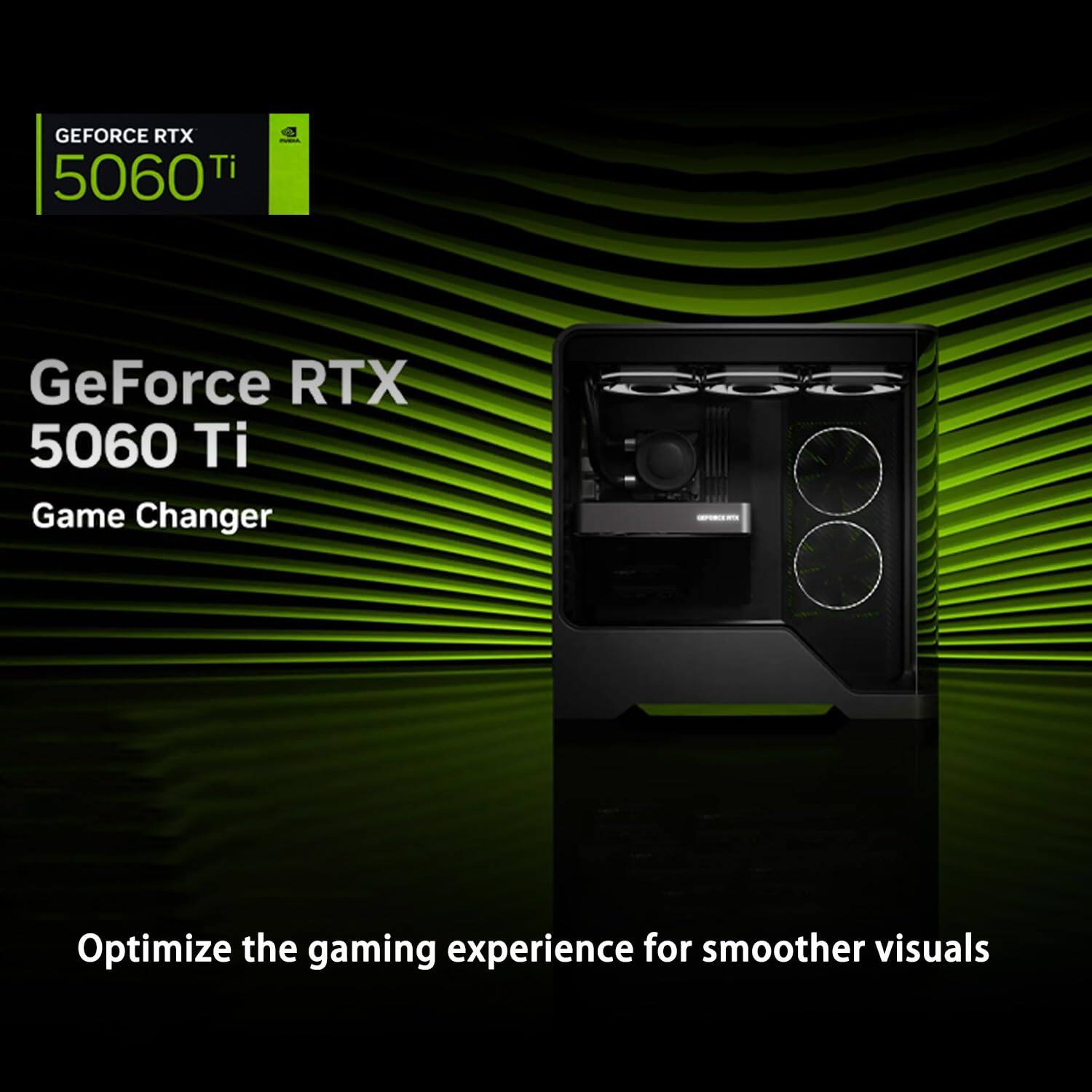 GEFORCE RTX 5060 Ti  
GeForce RTX 5060 Ti  
Game Changer  

Optimize the gaming experience for smoother visuals