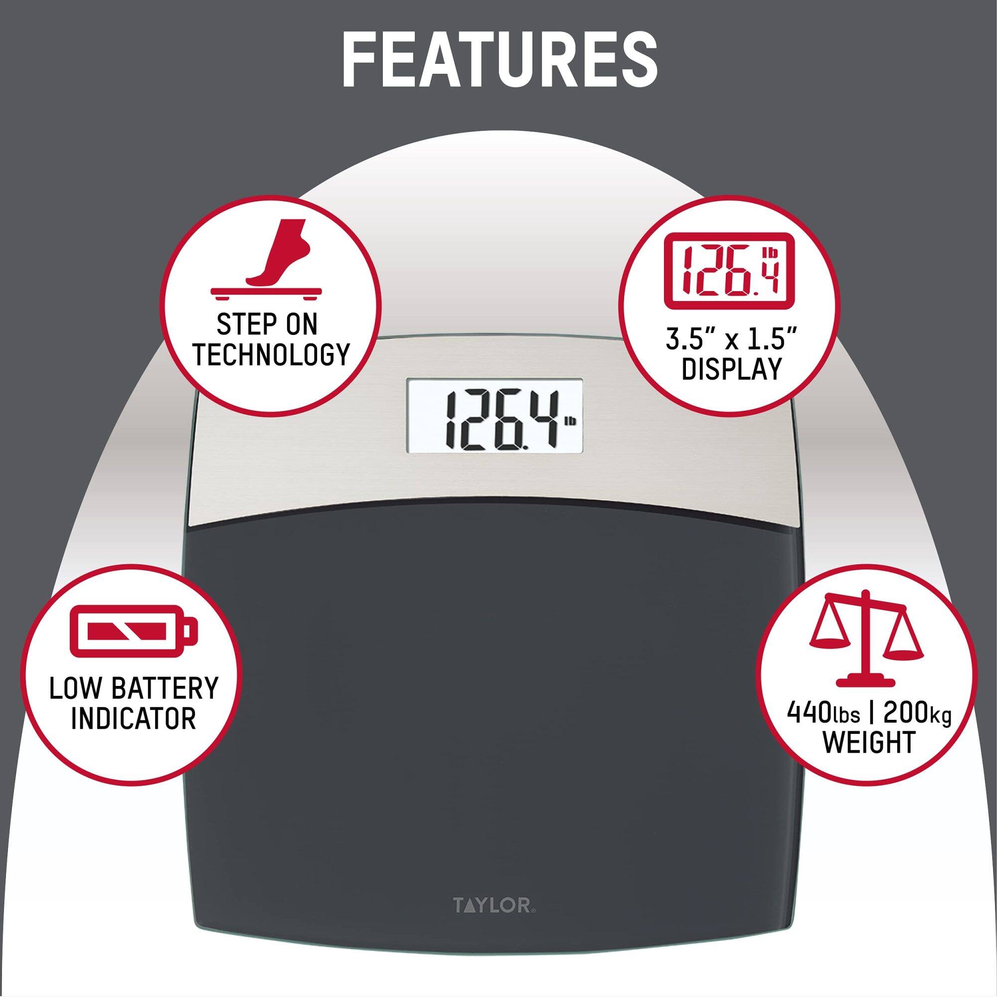FEATURES  
- STEP ON TECHNOLOGY  
- 126.4  
- 3.5" X 1.5" DISPLAY  
- LOW BATTERY INDICATOR  
- 440lbs | 200kg WEIGHT  
- TAYLOR