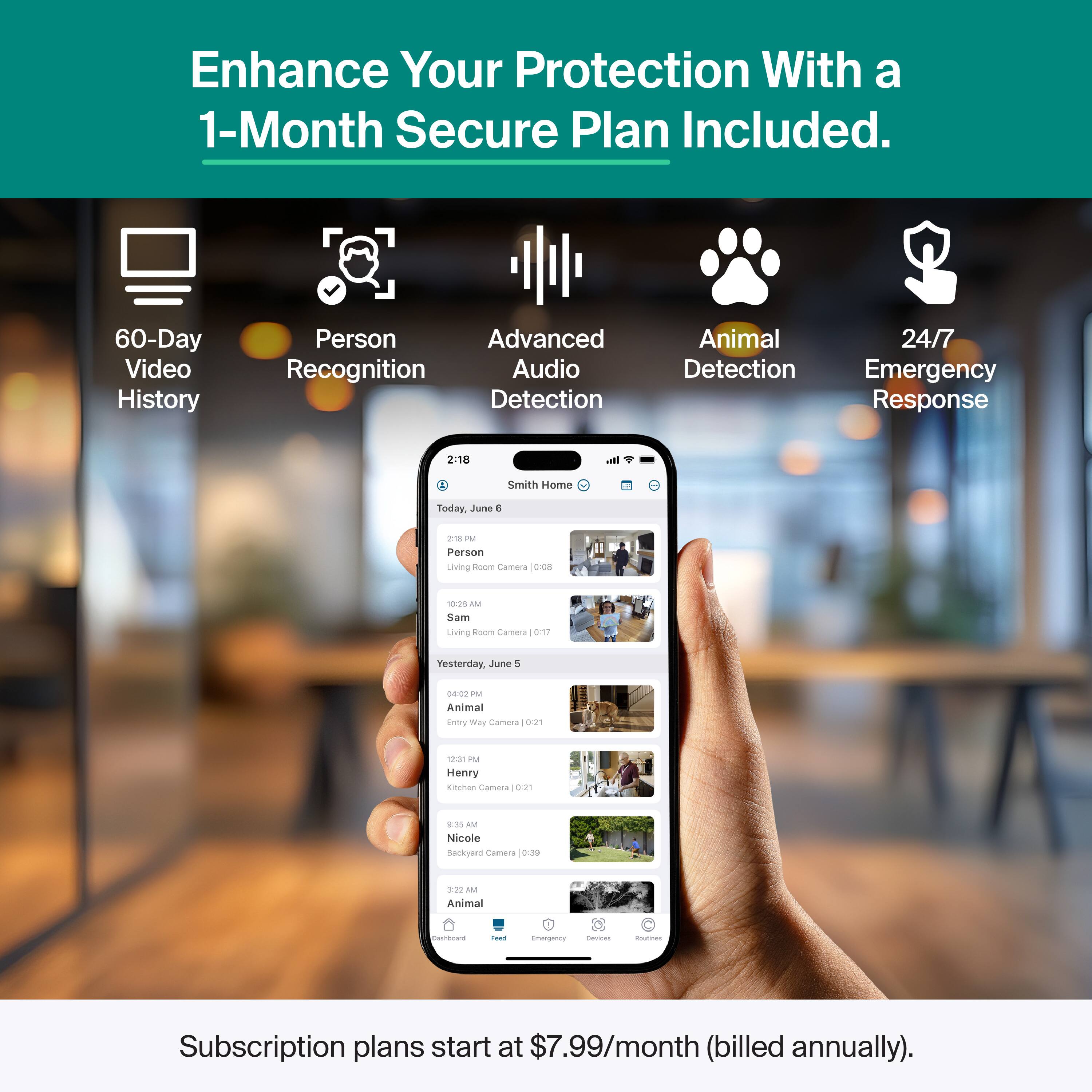 Enhance Your Protection With a 1-Month Secure Plan Included.

- 60-Day Video History
- Person Recognition
- Advanced Audio Detection
- Animal Detection
- 24/7 Emergency Response

Smith Home
Today, June 6
2:18 PM
Person
Living Room Camera | 0:08
Sam

Yesterday, June 5
04:02 PM
Animal
Entry Way Camera | 0:21
Henry

9:35 AM
Nicole
Backyard Camera | 0:39

Subscription plans start at $7.99/month (billed annually).