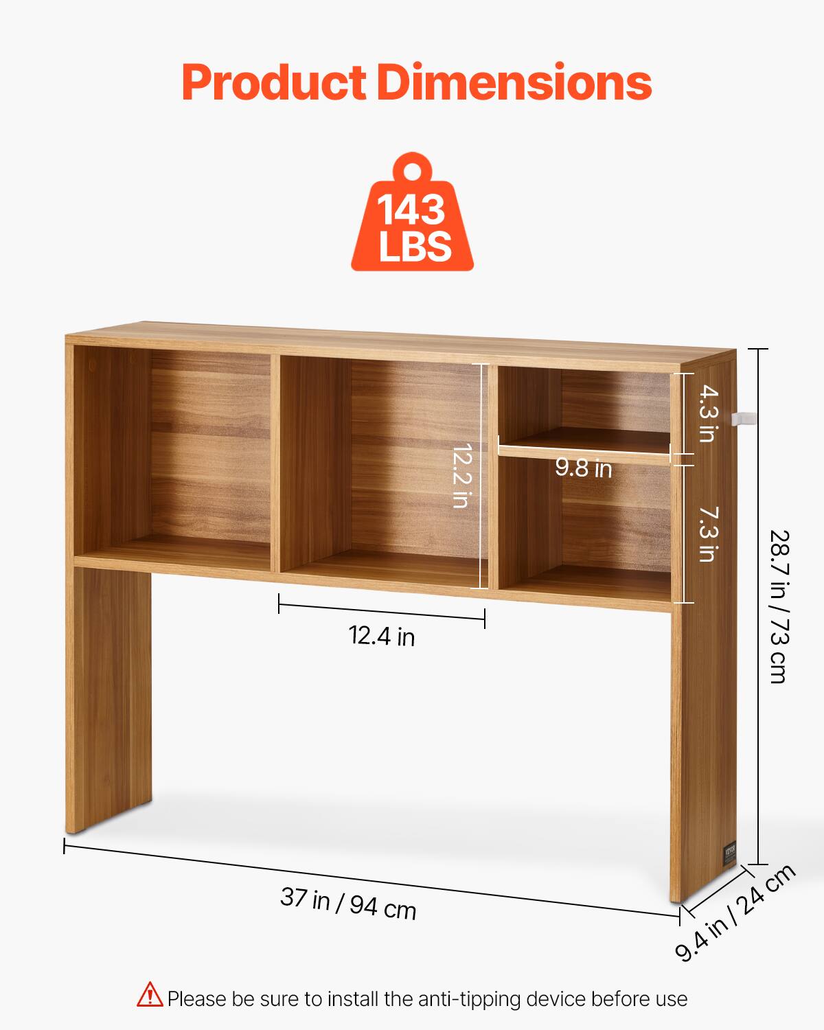 Product Dimensions

143 LBS

- 37 in / 94 cm
- 12.4 in
- 12.2 in
- 9.8 in
- 7.3 in
- 4.3 in
- 28.7 in / 73 cm
- 9.4 in / 24 cm

Please be sure to install the anti-tipping device before use