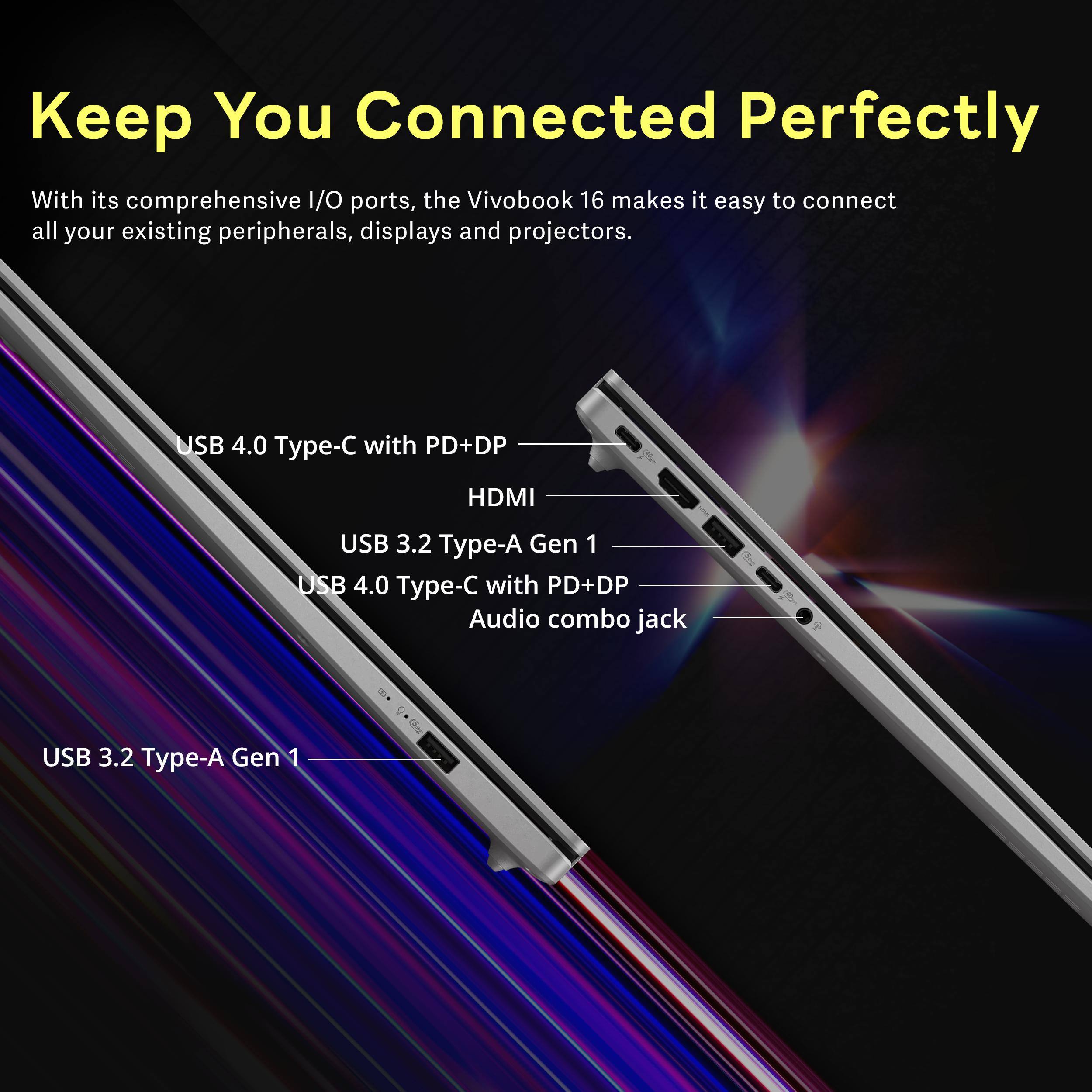 Keep You Connected Perfectly

With its comprehensive I/O ports, the VivoBook 16 makes it easy to connect all your existing peripherals, displays and projectors.

- USB 4.0 Type-C with PD+DP
- HDMI
- USB 3.2 Type-A Gen 1
- USB 4.0 Type-C with PD+DP
- Audio combo jack
- USB 3.2 Type-A Gen 1