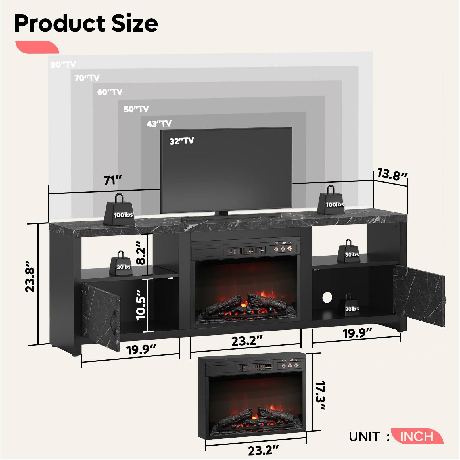 Product Size

- 80" TV
- 70" TV
- 60" TV
- 50" TV
- 43" TV
- 32" TV

- 71"
- 13.8"
- 23.8"
- 8.2"
- 10.5"
- 23.2"
- 19.9"
- 17.3"
- 23.2"

- 100lbs
- 100lbs
- 30lbs
- 30lbs
- 30lbs

UNIT: INCH