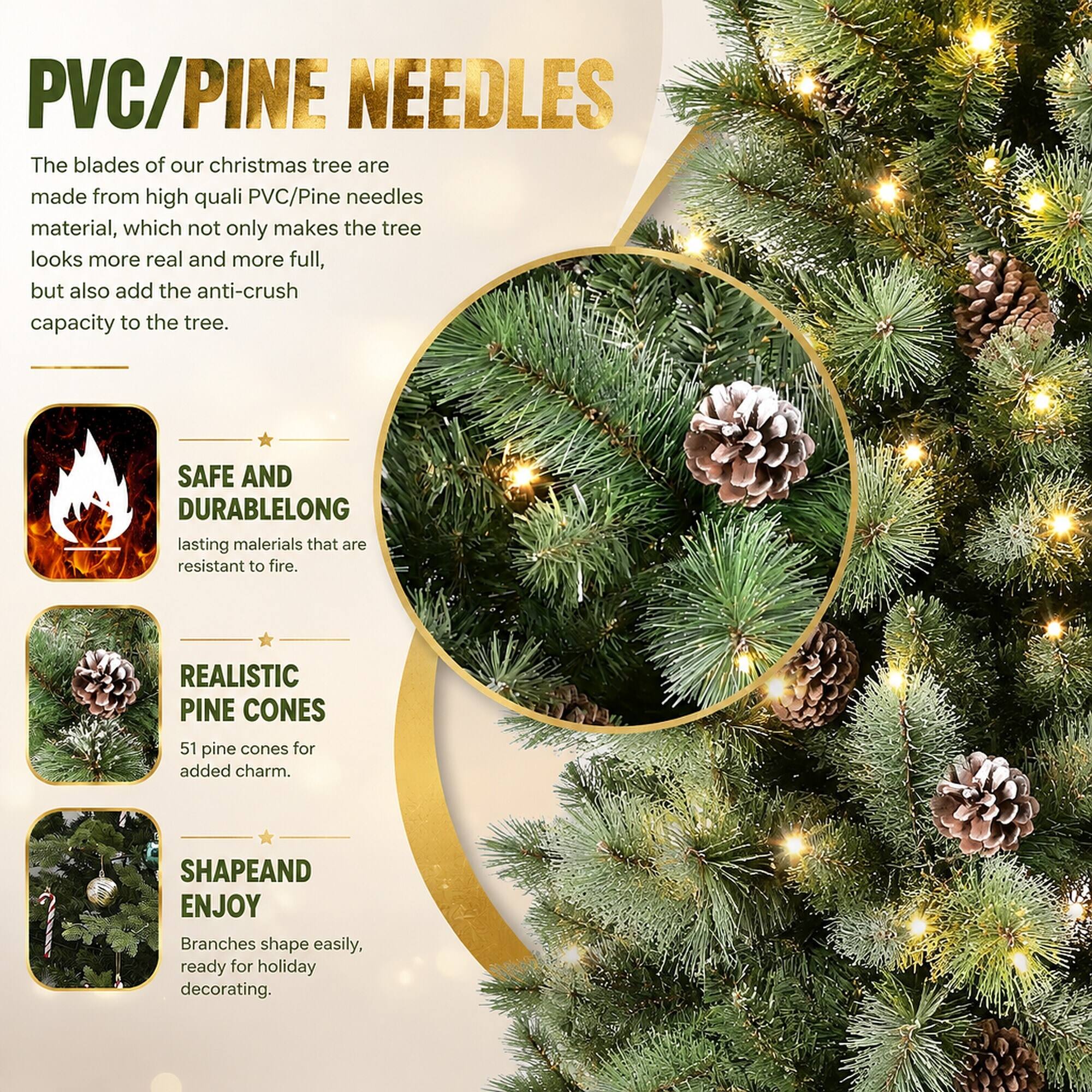 PVC/PINE NEEDLES  
The blades of our christmas tree are made from high quality PVC/Pine needles material, which not only makes the tree look more real and more full, but also add the anti-crush capacity to the tree.

SAFE AND DURABLE  
LONG lasting materials that are resistant to fire.

REALISTIC PINE CONES  
51 pine cones for added charm.

SHAPE AND ENJOY  
Branches shape easily, ready for holiday decorating.