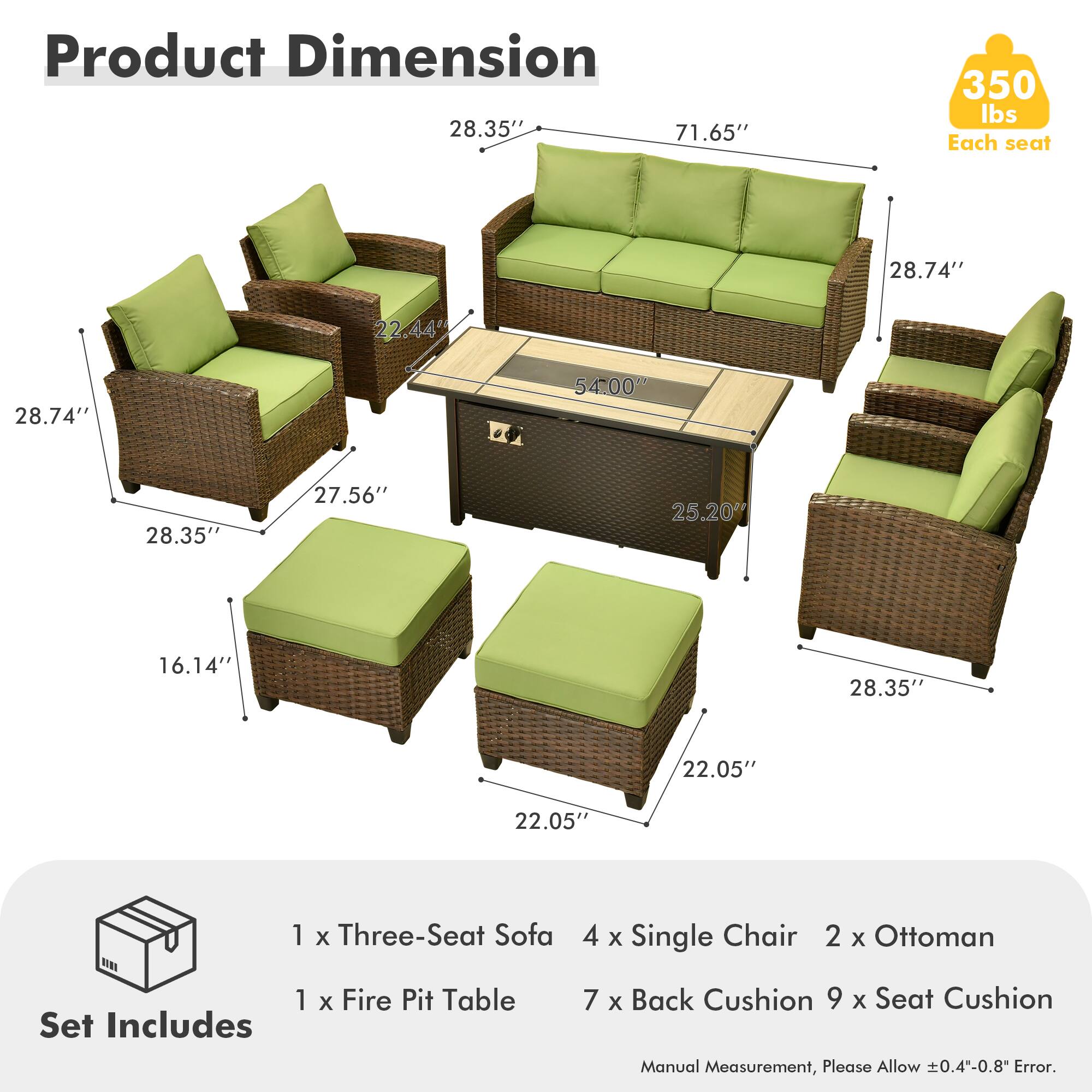 Product Dimension  
28.35" x 71.65" x 350 lbs  
Each seat: 28.74" x 22.44" x 28.74"  
Fire Pit Table: 54.00" x 28.35" x 27.56" x 25.20" x 16.14"  
Ottoman: 28.35" x 22.05" x 22.05"  

Set Includes  
1 x Three-Seat Sofa  
4 x Single Chair  
2 x Ottoman  
1 x Fire Pit Table  
7 x Back Cushion  
9 x Seat Cushion  

Manual Measurement, Please Allow 0.4-0.8" Error.