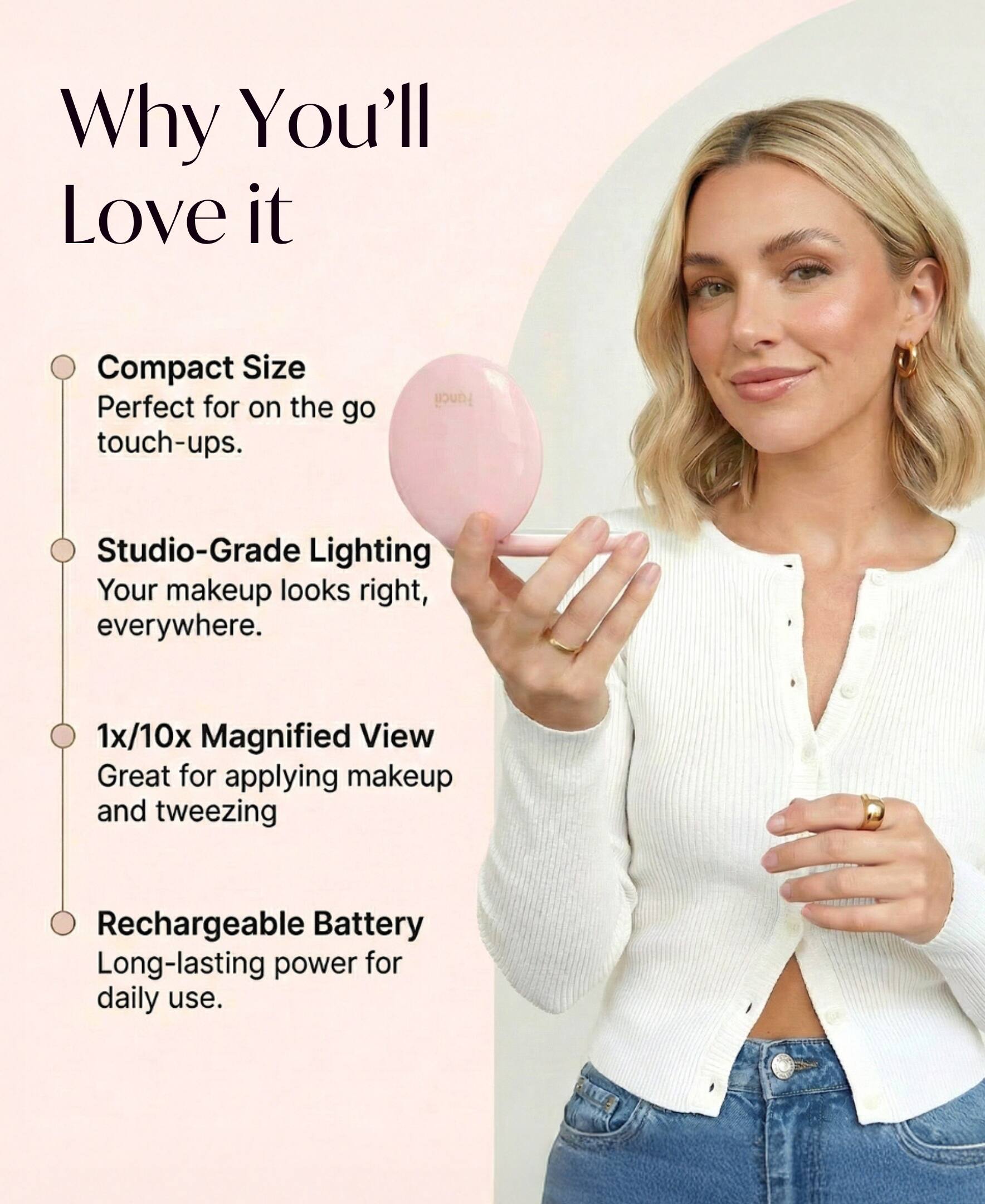 Why You'll Love it

- Compact Size
  Perfect for on the go touch-ups.

- Studio-Grade Lighting
  Your makeup looks right, everywhere.

- 1x/10x Magnified View
  Great for applying makeup and tweezing

- Rechargeable Battery
  Long-lasting power for daily use.