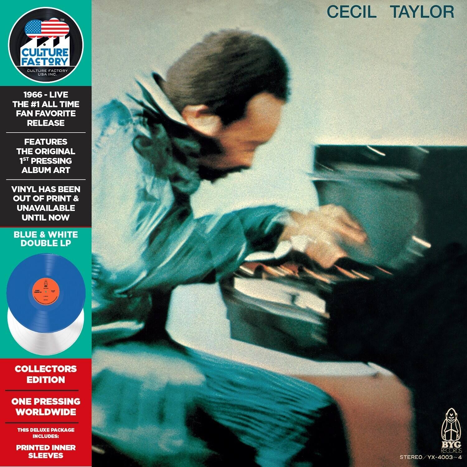 CECIL TAYLOR

CULTURE FACTORY  
USA INC.

1966 - LIVE  
THE #1 ALL TIME FAN FAVORITE RELEASE

FEATURES  
THE ORIGINAL 1ST PRESSING ALBUM ART

VINYL HAS BEEN OUT OF PRINT & UNAVAILABLE UNTIL NOW

BLUE & WHITE DOUBLE LP

COLLECTORS EDITION  
ONE PRESSING WORLDWIDE

THIS DELUXE PACKAGE INCLUDES:  
PRINTED INNER SLEEVES

STEREO / YX-4003-4