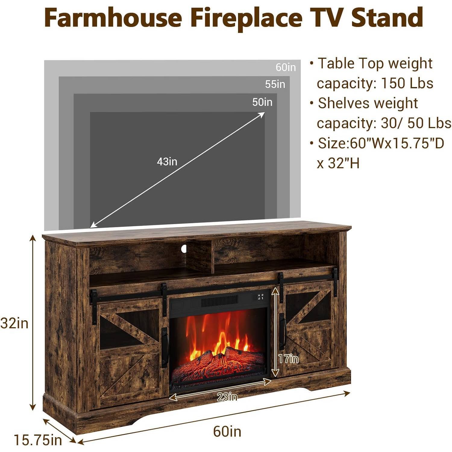 Farmhouse Fireplace TV Stand

- Table Top weight capacity: 150 Lbs
- Shelves weight capacity: 30/50 Lbs
- Size: 60"W x 15.75"D x 32"H

Dimensions:
- 60in (width)
- 55in (height of table top)
- 50in (height of shelves)
- 43in (depth of table top)
- 32in (height of stand)
- 15.75in (depth of stand)
- 17in (height of fireplace opening)
- 23in (width of fireplace opening)