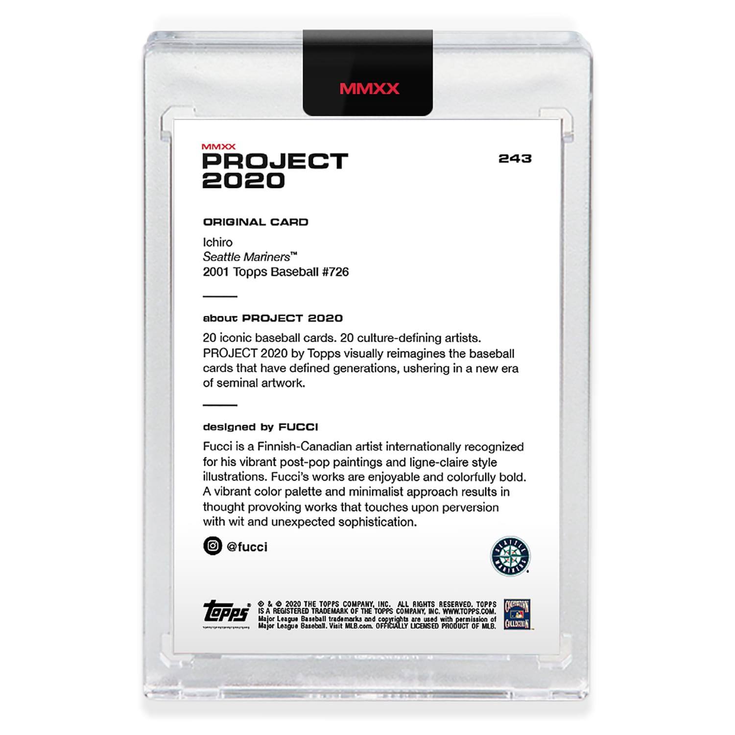 **MMXX PROJECT 2020**

**243**

**ORIGINAL CARD**

Ichiro  
Seattle Mariners™  
2001 Topps Baseball #726

**about PROJECT 2020**

20 iconic baseball cards. 20 culture-defining artists.  
PROJECT 2020 by Topps visually reimagines the baseball cards that have defined generations, ushering in a new era of seminal artwork.

**designed by FUCCI**

Fucci is a Finnish-Canadian artist internationally recognized for his vibrant post-pop paintings and ligne-claire style illustrations. Fucci's works are enjoyable and colorfully bold. A vibrant color palette and minimalist approach results in thought-provoking works that touch upon perversion with wit and unexpected sophistication.

@fucci

---

**TOPPS**

© 2020 THE TOPPS COMPANY, INC. ALL RIGHTS RESERVED. TOPPS IS A REGISTERED TRADEMARK OF THE TOPPS COMPANY, INC. WWW.TOPPS.COM

Major League Baseball trademarks and copyrights are used with permission of Major League Baseball. © 2020 THE TOPPS COMPANY, INC. ALL RIGHTS RESERVED. TOPPS IS A REGISTERED TRADEMARK OF THE TOPPS COMPANY, INC. WWW.TOP