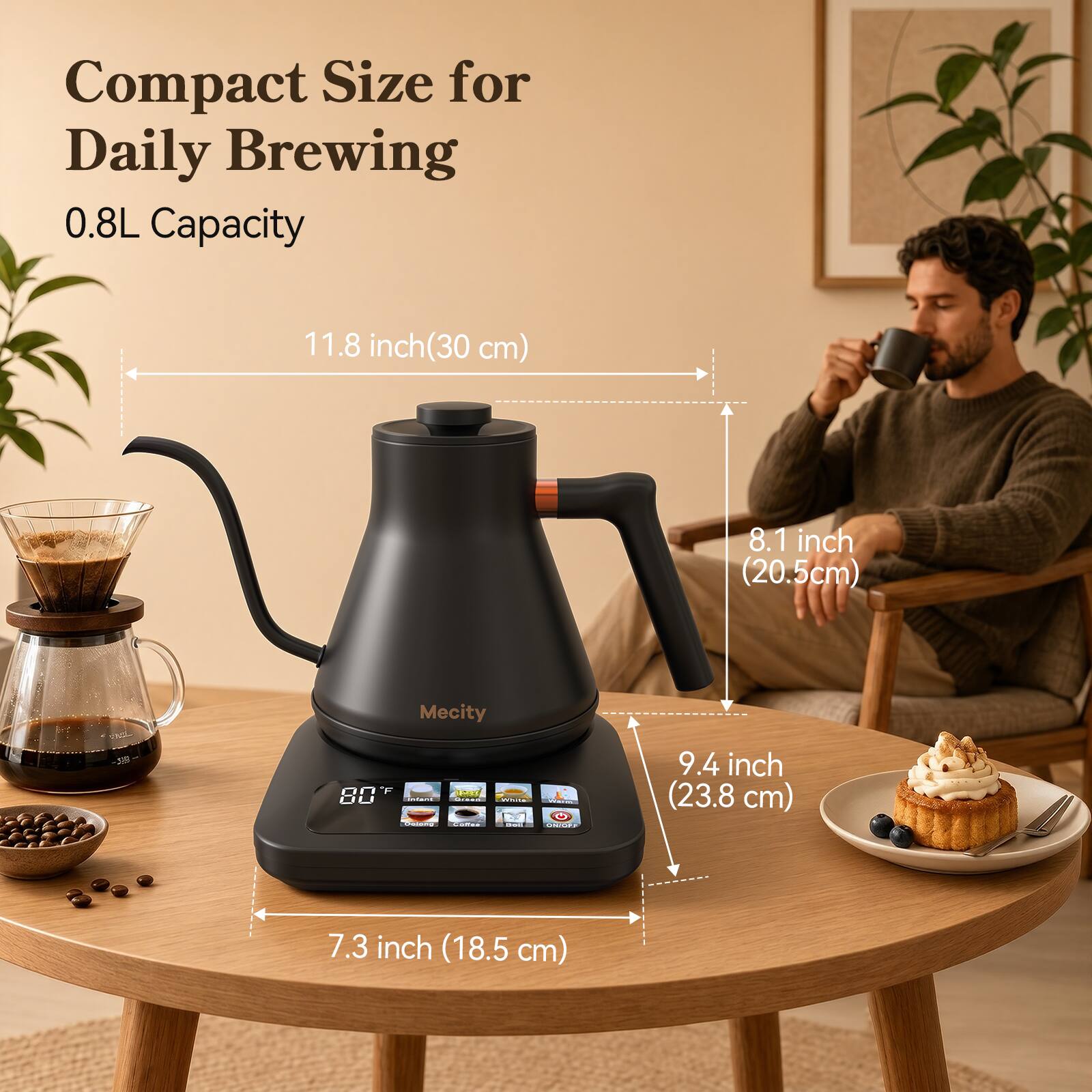 Compact Size for Daily Brewing  
0.8L Capacity  

11.8 inch (30 cm)  
8.1 inch (20.5 cm)  
Mecity  

9.4 inch (23.8 cm)  
7.3 inch (18.5 cm)